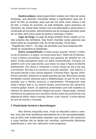 Eva Alda Cavasotto e Eva Chagas

	
Quebra-cabeça: esses jogos foram criados com fotos de cenas
familiares, que lembram momentos felizes e significativos para ela. A
partir da foto, já montada, peço que ela me conte como estava o dia
da foto, o motivo do encontro, se está lembrada, quem participou do
momento, etc. Essas fotos mexem com sua afetividade e oportunizam a
construção de conceitos, demonstrando que já consegue perceber parte
de um todo, bem como juntar as partes e recompor o inteiro.
	
Jogo do bingo: no jogo do bingo também foram usados os nomes próprios dos familiares, mas foram inseridas outras palavras que
fazem parte do vocabulário oral. Ao vê-las escritas, Cindy falou:             
- Pegadinhas, hem!? – Ou seja, ela percebeu que havia palavras diferentes do vocabulário já trabalhado.
	
Diário compartilhado: A ideia surgiu quando “lemos” a história de Cinderela e, a seguir, eu trouxe para ela o “Diário de Cinderela,”
o que a deixou encantada, dizendo que gostaria de também ter um
diário. Então planejamos fazer um diário compartilhado. Comprei um
caderno com uma capa bonita, que trazia na capa a figura da Barbie
adolescente. Ela vibrou e iniciamos a narrar coisas do dia a dia que
a envolviam. Ela fala e eu escrevo o que ela “permite”. Isto mesmo, é
ela quem decide o que vamos registrar. Colamos fotos, figuras, bilhetinhos coloridos, desenhos e frases escritas por ela. Reunimos nestas
atividades nossos esforços para a alfabetização, já que foi por essa
questão que a família procurou o atendimento. Perseguimos esta
meta o tempo todo e, ao mesmo tempo, promovemos seu desenvolvimento global. Assim, os objetivos pretendidos com este trabalho se
referem ao desenvolvimento integral da jovem. Observação: sempre
montamos as palavras com as letras móveis antes de escrevê-las nas
páginas do diário. Após a escrita, lemos, e ela “assina” o nome abaixo
do que foi escrito e ilustrado.
3. Plasticidade Cerebral e Aprendizagem
	
Nos últimos cinquenta anos, muito se descobriu sobre o cérebro. Uma das mais fantásticas descobertas foi a da neuroplasticidade,
que já tinha sido evidenciada naqueles que nasceram com prejuízos
e cujas famílias não se deram por vencidas, promovendo diferentes
experiências e, com isto, obtiveram muito progresso.
178

 