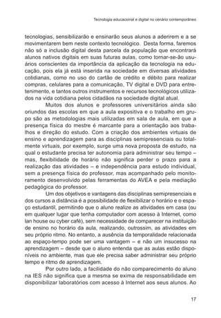 Tecnologia educacional e digital no cenário contemporâneo

tecnologias, sensibilizarão e ensinarão seus alunos a aderirem e a se
movimentarem bem neste contexto tecnológico. Desta forma, faremos
não só a inclusão digital desta parcela da população que encontrará
alunos nativos digitais em suas futuras aulas, como tornar-se-ão usuários conscientes da importância da aplicação da tecnologia na educação, pois ela já está inserida na sociedade em diversas atividades
cotidianas, como no uso do cartão de crédito e débito para realizar
compras, celulares para a comunicação, TV digital e DVD para entretenimento, e tantos outros instrumentos e recursos tecnológicos utilizados na vida cotidiana pelos cidadãos na sociedade digital atual.
Muitos dos alunos e professores universitários ainda são
oriundos das escolas em que a aula expositiva e o trabalho em grupo são as metodologias mais utilizadas em sala de aula, em que a
presença física do mestre é marcante para a orientação aos trabalhos e direção do estudo. Com a criação dos ambientes virtuais de
ensino e aprendizagem para as disciplinas semipresenciais ou totalmente virtuais, por exemplo, surge uma nova proposta de estudo, na
qual o estudante precisa ter autonomia para administrar seu tempo –
mas, flexibilidade de horário não significa perder o prazo para a
realização das atividades – e independência para estudo individual,
sem a presença física do professor, mas acompanhado pelo monitoramento desenvolvido pelas ferramentas do AVEA e pela mediação
pedagógica do professor.
Um dos objetivos e vantagens das disciplinas semipresenciais e
dos cursos a distância é a possibilidade de flexibilizar o horário e o espaço estudantil, permitindo que o aluno realize as atividades em casa (ou
em qualquer lugar que tenha computador com acesso à Internet, como
lan house ou cyber café), sem necessidade de comparecer na instituição
de ensino no horário da aula, realizando, outrossim, as atividades em
seu próprio ritmo. No entanto, a ausência da temporalidade relacionada
ao espaço-tempo pode ser uma vantagem – e não um insucesso na
aprendizagem – desde que o aluno entenda que as aulas estão disponíveis no ambiente, mas que ele precisa saber administrar seu próprio
tempo e ritmo de aprendizagem.
Por outro lado, a facilidade do não comparecimento do aluno
na IES não significa que a mesma se exima de responsabilidade em
disponibilizar laboratórios com acesso à Internet aos seus alunos. Ao
17

 