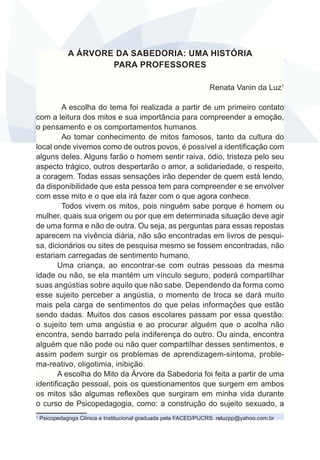 A ÁRVORE DA SABEDORIA: UMA HISTÓRIA
PARA PROFESSORES
Renata Vanin da Luz1
A escolha do tema foi realizada a partir de um primeiro contato
com a leitura dos mitos e sua importância para compreender a emoção,
o pensamento e os comportamentos humanos.
Ao tomar conhecimento de mitos famosos, tanto da cultura do
local onde vivemos como de outros povos, é possível a identificação com
alguns deles. Alguns farão o homem sentir raiva, ódio, tristeza pelo seu
aspecto trágico, outros despertarão o amor, a solidariedade, o respeito,
a coragem. Todas essas sensações irão depender de quem está lendo,
da disponibilidade que esta pessoa tem para compreender e se envolver
com esse mito e o que ela irá fazer com o que agora conhece.
Todos vivem os mitos, pois ninguém sabe porque é homem ou
mulher, quais sua origem ou por que em determinada situação deve agir
de uma forma e não de outra. Ou seja, as perguntas para essas repostas
aparecem na vivência diária, não são encontradas em livros de pesquisa, dicionários ou sites de pesquisa mesmo se fossem encontradas, não
estariam carregadas de sentimento humano.
Uma criança, ao encontrar-se com outras pessoas da mesma
idade ou não, se ela mantém um vínculo seguro, poderá compartilhar
suas angústias sobre aquilo que não sabe. Dependendo da forma como
esse sujeito perceber a angústia, o momento de troca se dará muito
mais pela carga de sentimentos do que pelas informações que estão
sendo dadas. Muitos dos casos escolares passam por essa questão:
o sujeito tem uma angústia e ao procurar alguém que o acolha não
encontra, sendo barrado pela indiferença do outro. Ou ainda, encontra
alguém que não pode ou não quer compartilhar desses sentimentos, e
assim podem surgir os problemas de aprendizagem-sintoma, problema-reativo, oligotimia, inibição.
A escolha do Mito da Árvore da Sabedoria foi feita a partir de uma
identificação pessoal, pois os questionamentos que surgem em ambos
os mitos são algumas reflexões que surgiram em minha vida durante
o curso de Psicopedagogia, como: a construção do sujeito sexuado, a
1

Psicopedagoga Clínica e Institucional graduada pela FACED/PUCRS. reluzpp@yahoo.com.br

 