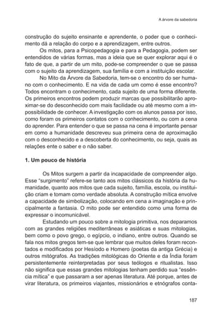 A árvore da sabedoria

construção do sujeito ensinante e aprendente, o poder que o conhecimento dá a relação do corpo e a aprendizagem, entre outros.
Os mitos, para a Psicopedagogia e para a Pedagogia, podem ser
entendidos de várias formas, mas a ideia que se quer explorar aqui é o
fato de que, a partir de um mito, pode-se compreender o que se passa
com o sujeito da aprendizagem, sua família e com a instituição escolar.
No Mito da Árvore da Sabedoria, tem-se o encontro do ser humano com o conhecimento. E na vida de cada um como é esse encontro?
Todos encontram o conhecimento, cada sujeito de uma forma diferente.
Os primeiros encontros podem produzir marcas que possibilitarão aproximar-se do desconhecido com mais facilidade ou até mesmo com a impossibilidade de conhecer. A investigação com os alunos passa por isso,
como foram os primeiros contatos com o conhecimento, ou com a cena
do aprender. Para entender o que se passa na cena é importante pensar
em como a humanidade descreveu sua primeira cena de aproximação
com o desconhecido e a descoberta do conhecimento, ou seja, quais as
relações ente o saber e o não saber.
1. Um pouco de história
Os Mitos surgem a partir da incapacidade de compreender algo.
Esse “surgimento” refere-se tanto aos mitos clássicos da história da humanidade, quanto aos mitos que cada sujeito, família, escola, ou instituição criam e tomam como verdade absoluta. A construção mítica envolve
a capacidade de simbolização, colocando em cena a imaginação e principalmente a fantasia. O mito pode ser entendido como uma forma de
expressar o incomunicável.
Estudando um pouco sobre a mitologia primitiva, nos deparamos
com as grandes religiões mediterrâneas e asiáticas e suas mitologias,
bem como o povo grego, o egípcio, o indiano, entre outros. Quando se
fala nos mitos gregos tem-se que lembrar que muitos deles foram recontados e modificados por Hesíodo e Homero (poetas da antiga Grécia) e
outros mitógrafos. As tradições mitológicas do Oriente e da Índia foram
persistentemente reinterpretadas por seus teólogos e ritualistas. Isso
não significa que essas grandes mitologias tenham perdido sua “essência mítica” e que passaram a ser apenas literatura. Até porque, antes de
virar literatura, os primeiros viajantes, missionários e etnógrafos conta187

 