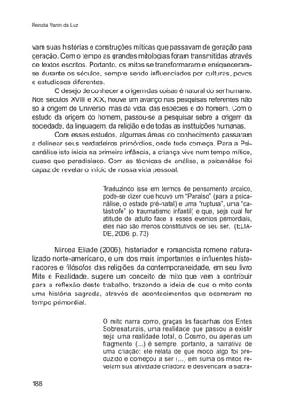 Renata Vanin da Luz

vam suas histórias e construções míticas que passavam de geração para
geração. Com o tempo as grandes mitologias foram transmitidas através
de textos escritos. Portanto, os mitos se transformaram e enriqueceramse durante os séculos, sempre sendo influenciados por culturas, povos
e estudiosos diferentes.
O desejo de conhecer a origem das coisas é natural do ser humano.
Nos séculos XVIII e XIX, houve um avanço nas pesquisas referentes não
só à origem do Universo, mas da vida, das espécies e do homem. Com o
estudo da origem do homem, passou-se a pesquisar sobre a origem da
sociedade, da linguagem, da religião e de todas as instituições humanas.
Com esses estudos, algumas áreas do conhecimento passaram
a delinear seus verdadeiros primórdios, onde tudo começa. Para a Psicanálise isto inicia na primeira infância, a criança vive num tempo mítico,
quase que paradisíaco. Com as técnicas de análise, a psicanálise foi
capaz de revelar o início de nossa vida pessoal.
Traduzindo isso em termos de pensamento arcaico,
pode-se dizer que houve um “Paraíso” (para a psicanálise, o estado pré-natal) e uma “ruptura”, uma “catástrofe” (o traumatismo infantil) e que, seja qual for
atitude do adulto face a esses eventos primordiais,
eles não são menos constitutivos de seu ser. (ELIADE, 2006, p. 73)

Mircea Eliade (2006), ���������������������������������������
historiador e romancista romeno naturalizado norte-americano, e um dos mais importantes e influentes historiadores e filósofos das religiões da contemporaneidade, em seu livro
Mito e Realidade, sugere um conceito de mito que vem a contribuir
para a reflexão deste trabalho, trazendo a ideia de que o mito conta
uma história sagrada, através de acontecimentos que ocorreram no
tempo primordial.
O mito narra como, graças às façanhas dos Entes
Sobrenaturais, uma realidade que passou a existir
seja uma realidade total, o Cosmo, ou apenas um
fragmento (...) é sempre, portanto, a narrativa de
uma criação: ele relata de que modo algo foi produzido e começou a ser (...) em suma os mitos revelam sua atividade criadora e desvendam a sacra188

 