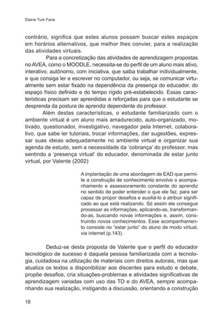 Elaine Turk Faria

contrário, significa que estes alunos possam buscar estes espaços
em horários alternativos, que melhor lhes convier, para a realização
das atividades virtuais.
Para a concretização das atividades de aprendizagem propostas
no AVEA, como o MOODLE, necessita-se do perfil de um aluno mais ativo,
interativo, autônomo, com iniciativa, que saiba trabalhar individualmente,
e que consiga ler e escrever no computador, ou seja, se comunicar virtualmente sem estar fixado na dependência da presença do educador, do
espaço físico definido e do tempo rígido pré-estabelecido. Essas características precisam ser aprendidas e reforçadas para que o estudante se
desprenda da postura de aprendiz dependente do professor.
Além destas características, o estudante familiarizado com o
ambiente virtual é um aluno mais amadurecido, auto-organizado, motivado, questionador, investigativo, navegador pela Internet, colaborativo, que sabe ler tutoriais, trocar informações, dar sugestões, expressar suas ideias adequadamente no ambiente virtual e organizar sua
agenda de estudo, sem a necessidade da ‘cobrança’ do professor, mas
sentindo a ‘presença virtual’ do educador, denominada de estar junto
virtual, por Valente (2002)
A implantação de uma abordagem de EAD que permite a construção de conhecimento envolve o acompanhamento e assessoramento constante do aprendiz
no sentido de poder entender o que ele faz, para ser
capaz de propor desafios e auxiliá-lo a atribuir significado ao que está realizando. Só assim ele consegue
processar as informações, aplicando-as, transformando-as, buscando novas informações e, assim, construindo novos conhecimentos. Esse acompanhamento consiste no “estar junto” do aluno de modo virtual,
via internet (p.143).

Deduz-se desta proposta de Valente que o perfil do educador
tecnológico de sucesso é daquela pessoa familiarizada com a tecnologia, cuidadosa na utilização de materiais com direitos autorais, mas que
atualiza os textos a disponibilizar aos discentes para estudo e debate,
propõe desafios, cria situações-problemas e atividades significativas de
aprendizagem variadas com uso das TD e do AVEA, sempre acompanhando sua realização, instigando a discussão, orientando a construção
18

 
