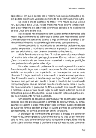 A árvore da sabedoria

aprendente, em que o pensar por si mesmo não é algo ameaçador, e assim poderá expor suas verdades sem medo de perder o amor do outro.
No mito o medo aparece na frase “Tive medo porque estava
nu”, que Adão diz a Deus. Nesse momento Adão estava tomado também pela vergonha de saber das diferenças sexuais e na expectativa
do que Deus diria sobre isso.
Nas escolas nos deparamos com sujeitos também tomados pelo
medo, alguns com medo de saber algo e outros com medo de não saber.
Com isso pode-se pensar no quanto o jogo de mostrar e guardar o conhecimento influencia na aproximação do sujeito consigo mesmo.  
Não esquecendo da modalidade de ensino dos professores, que
precisa se permitir o movimento de mostrar e guardar o conhecimento,
sem ser exibicionista, nem detentor único do conhecimento.
Alicia Fernández em seu livro “A mulher escondida na professora” analisa este mito psicopedagogicamente. Ela traz várias contribuições como o fato do ser humano ser suscetível a qualquer proibição,
principalmente o não poder saber algo.
Uma das causas do problema de aprendizagem-sintoma é influenciada pelo lugar que o sujeito ocupa na família. Nas entrevistas
iniciais com os pais e com o paciente, um dos aspectos que se deve
observar é o lugar destinado a este sujeito e se ele está ocupando ou
não. Em muitos casos, a família elege um lugar “de não saber” para o
paciente, que, por sua vez, aceita e passa a ocupá-lo. Ao buscar ajuda
psicopedagógica, são as famílias que dizem não saber mais o que fazer para solucionar o problema do filho e quando este sujeito começa
a melhorar, a querer sair desse lugar de não saber, a família sente-se
ameaçada, pois se desequilibra, já que estavam todos ocupando o lugar que inicialmente haviam escolhido.
Um paciente só consegue estar no lugar “de poder saber” quando
percebe que não precisa assinar o contrato de sobrevivência, ou ainda,
quando ele assina e pode transgredir esse contrato. Essas mudanças
de lugar na família ocorrem porque o sujeito permite se aproximar do
conhecimento, ter dúvida, se colocar, enfim, ter autoria.
A proibição do conhecimento provoca o desejo de conhecer.
Nesta visão, a transgressão surge como marco na vida do ser humano,
pois no mito, para conhecer foi preciso transgredir a regra. E na vida de
cada sujeito quantas vezes é preciso transgredir regras para conhecer,
193

 