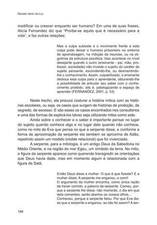 Renata Vanin da Luz

modificar ou crescer enquanto ser humano? Em uma de suas frases,
Alicia Fernandez diz que “Proíbe-se aquilo que é necessário para a
vida”, e faz outras relações:
Mas a culpa subsiste e o movimento frente a esta
culpa pode deixar o humano prisioneiro no sintoma
de aprendizagem, na inibição da neurose, ou na oligotimia da estrutura psicótica. Isso acontece no nível
desejante quando o outro (ensinante - pai, mãe, professor, sociedade) não investe o sujeito do caráter de
sujeito pensante, escondendo-lhe, ou desmentindolhe o conhecimento. Assim, culpabilizado, o ensinante
desloca esta culpa para o aprendente, obturando-lhe
a possibilidade de articular seu saber com o conhecimento proibido, isto é, patologizando o espaço de
aprender (FERNANDEZ, 2001, p. 53)

Neste trecho, ela procura costurar a história mítica com as histórias escolares, ou seja, os casos que surgem de histórias de proibição, de
segredo, de excesso. E são esses os casos encontrados nos consultórios
e uma das formas de explicá-los talvez seja utilizando mitos como este.
Ainda sobre o conhecer e o saber é importante pensar no lugar
do sujeito quando conhece algo e no lugar dele quando não conhece,
como no mito de Eva que pensa no que a serpente disse, e conforme a
forma de aproximação da serpente ela também se aproxima de Adão,
repetindo assim um modelo (molde relacional) que foi vivenciado.
A serpente, para a mitologia, é um antigo Deus da Sabedoria no
Médio Oriente, e na região do mar Egeu, um símbolo da terra. No mito,
a figura da serpente aparece como querendo transgredir as orientações
que Deus havia dado, mas em momento algum é relacionada com a
figura de Satã.
Então Deus disse a mulher: O que é que fizeste? E a
mulher disse: A serpente me enganou, e comi!
O argumento da mulher encontra, como única razão
de haver comido, a palavra da serpente. Comeu, porque a serpente lhe disse: não morrerás, o dia em que
dela comerdes, serão abertos os vossos olhos...
Conheceu, porque a serpente falou. Por que Eva disse que a serpente a enganou, se não foi assim? A ser194

 