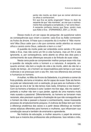 A árvore da sabedoria

pente não mentiu ao dizer que ao comer abriram-se
os olhos e conheceriam.
Em que Eva se sentiu enganada? Talvez no dizer da
serpente de que “não morrereis”, ao crer que o conhecimento lhes outorgaria a completude, o “ser como Deus”.
A serpente conhecia menos que Deus, porém mais
que Adão e Eva. (FERNANDEZ, 2001, p. 54,55)

Desse modo é um ser capaz de perguntar, de questionar sobre
as consequências que viriam a ocorrer, caso Eva ou Adão comessem
os frutos da árvore. A frase que a serpente diz à mulher é “Não morrereis! Mas Deus sabe que o dia que comeres serão abertos os vossos
olhos e sereis como Deus, sabendo o bem e o mal.”
A questão da morte pode ser entendida como sendo o fim para
Adão e Eva, mas não como um fim à vida humana, mas um fim à vida
ignorante, e, por consequência, seria aberto os olhos dos dois para o
conhecimento de suas diferenças sexuais e da finitude de suas vidas.
Nesta cena pode-se compreender melhor porque esse mito traz
a questão da relação entre o homem e a natureza. A serpente, enquanto animal, não tem a noção de vida e de morte, além de não ter a
noção de tempo. Já o homem se responsabiliza pelo tempo e por suas
vivências e se preocupa com o seu fim. Isto nos diferencia dos animais
e humaniza os homens.
A mulher, no Mito da Árvore da Sabedoria, é a primeira a comer da
fruta proibida, ela toma a iniciativa, ela foi capaz de ousar. Este ato feminino pode ser relacionado com a castração, já que para as mulheres a fantasia que se cria é de “já não temos mais nada, tínhamos e nos tiraram”.
Com os homens a fantasia é outra “podem me tirar algo, irão me castrar”,
portanto a mulher não tem o que perder, agindo de uma maneira muito
mais ousada e passional. Diferentemente, os homens se tornaram mais
racionais, eles precisam suportar a frustração de que não conseguirão ser
o homem da mãe e passam a buscar o conhecimento, nesse incessante
processo de amadurecimento psíquico. A vivência de Édipo tem por início
a diferença anatômica dos sexos e a partir dessa diferença se montam
cenas edípicas diferentes para homens e mulheres, que influenciam sua
constituição sexual e também de ensinante e aprendente.
Na história da educação, a mulher assumiu o papel de ensinar,
tanto que a maioria dos professores são professoras. Isso retrata o mito,
195

 