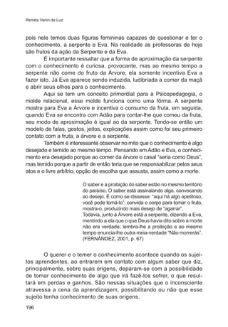 Renata Vanin da Luz

pois nele temos duas figuras femininas capazes de questionar e ter o
conhecimento, a serpente e Eva. Na realidade as professoras de hoje
são frutos da ação da Serpente e da Eva.
É importante ressaltar que a forma de aproximação da serpente
com o conhecimento é curiosa, provocante, mas ao mesmo tempo a
serpente não come do fruto da Árvore, ela somente incentiva Eva a
fazer isto. Já Eva aparece sendo induzida, ludibriada a comer da maçã
e abrir seus olhos para o conhecimento.
Aqui se tem um conceito primordial para a Psicopedagogia, o
molde relacional, esse molde funciona como uma fôrma. A serpente
mostra para Eva a Árvore e incentiva o consumo da fruta, em seguida,
quando Eva se encontra com Adão para contar-lhe que comeu da fruta,
seu modo de aproximação é igual ao da serpente. Tendo-se então um
modelo de falas, gestos, jeitos, explicações assim como foi seu primeiro
contato com a fruta, a árvore e a serpente.
Também é interessante observar no mito que o conhecimento é algo
desejado e temido ao mesmo tempo. Pensando em Adão e Eva, o conhecimento era desejado porque ao comer da árvore o casal “seria como Deus”,
mas temido porque a partir de então teria que se responsabilizar pelos seus
atos e o livre arbítrio, opção de escolha que assusta, assim como a morte.
O saber e a proibição do saber estão no mesmo território
do paraíso. O saber está assinalando algo, convocando
ao desejo. É como se dissesse: “aqui há algo apetitoso,
você pode tomá-lo”; convida o corpo para tomar o fruto,
mostra-o, produzindo mais desejo de “agarrar”.
Todavia, junto à Árvore está a serpente, dizendo a Eva,
mentindo a ela que o que Deus havia dito sobre a morte
não era verdade; lembra-lhe a proibição e ao mesmo
tempo enuncia-lhe outra meia-verdade “Não morrerás”.
(FERNÁNDEZ, 2001, p. 67)

O querer e o temer o conhecimento acontece quando os sujeitos aprendentes, ao entrarem em contato com algum saber que diz,
principalmente, sobre suas origens, deparam-se com a possibilidade
de tomar conhecimento de algo que irá fazê-los sofrer, o que resultará em perdas e ganhos. São nessas situações que o inconsciente
atravessa a cena da aprendizagem, possibilitando ou não que esse
sujeito tenha conhecimento de suas origens.
196

 