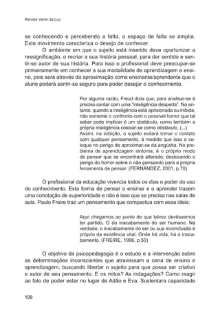 Renata Vanin da Luz

se conhecendo e percebendo a falta, o espaço de falta se amplia.
Este movimento caracteriza o desejo de conhecer.
O ambiente em que o sujeito está inserido deve oportunizar a
ressignificação, o recriar a sua história pessoal, para dar sentido e sentir-se autor de sua história. Para isso o profissional deve preocupar-se
primeiramente em conhecer a sua modalidade de aprendizagem e ensino, pois será através da aproximação como ensinante/aprendente que o
aluno poderá sentir-se seguro para poder desejar o conhecimento.
Por alguma razão, Freud dizia que, para analisar-se é
preciso contar com uma “inteligência desperta”. No entanto, quando a inteligência está aprisionada ou inibida,
não somente o confronto com o possível horror que tal
saber pode implicar é um obstáculo, como também a
própria inteligência colocar-se como obstáculo. (...)
Assim, na inibição, o sujeito evitará tomar o contato
com qualquer pensamento, á medida que isso o coloque no perigo de aproximar-se da angústia. No problema de aprendizagem sintoma, é o próprio modo
de pensar que se encontrará alterado, deslocando o
perigo do horror sobre o não pensando para a própria
ferramenta de pensar. (FERNÁNDEZ, 2001, p.70)

O profissional da educação vivencia todos os dias o poder do uso
do conhecimento. Esta forma de pensar o ensinar e o aprender trazem
uma conotação de superioridade e não é isso que se precisa nas salas de
aula. Paulo Freire traz um pensamento que compactua com essa ideia:
Aqui chegamos ao ponto de que talvez devêssemos
ter partido. O do inacabamento do ser humano. Na
verdade, o inacabamento do ser ou sua inconclusão é
próprio da existência vital. Onde há vida, há o inacabamento. (FREIRE, 1996, p.50)

O objetivo da psicopedagogia é o estudo e a intervenção sobre
as determinações inconscientes que atravessam a cena de ensino e
aprendizagem, buscando libertar o sujeito para que possa ser criativo
e autor de seu pensamento. E os mitos? As indagações? Como reagir
ao fato de poder estar no lugar de Adão e Eva. Sustentara capacidade
198

 