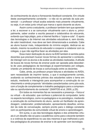 Tecnologia educacional e digital no cenário contemporâneo

do conhecimento do aluno e fornecendo feedback constante. Em virtude
deste acompanhamento constante – e não só no período da aula presencial – o professor virtual acaba estando mais presente virtualmente,
ou seja, é um estar junto virtual que marca o apoio docente ao aluno.
Assim como o estudante, o professor também tem que aprender
a ler, a escrever e a se comunicar virtualmente com o aluno e, principalmente, saber avaliar a escrita pessoal e colaborativa do educando,
evitando que haja plágio, pois a Internet facilita o “copia-e-cola”. O apoio
das tecnologias e da Internet nas atividades educativas é, sem dúvida,
de valor inestimável, mas deve ser bem dimensionada e avaliada. Cabe
ao aluno buscar mais, independente do mínimo exigido, dedicar-se ao
estudo, mesmo na ausência do educador e cooperar e colaborar com os
colegas, o que não significa fazer as atividades por eles.
Essa maior dedicação do aluno na EAD também é sentida pelos
docentes que precisam buscar novas formas de apresentar o conteúdo,
de interagir com os alunos e de avaliar as atividades realizadas. A atitude
de busca de novas formas de ensinar pode ser apoiada pela descoberta de usos pedagógicos da tecnologia já experimentados por colegas,
criando um ambiente de trocas e comunicação entre os docentes.
Cabe, ainda, ao professor propor leituras e atividades no AVEA,
sem necessidade de imprimir textos, o que é ecologicamente correto,
avaliando os conhecimentos prévios dos estudantes sobre o tema em
estudo, mediando e interagindo para acompanhar a construção do conhecimento e ainda propondo “atividades caracterizadas como pós-aula,
com a função de complementar o trabalho pedagógico para a compreensão ou aprofundamento do conteúdo” (SANTOS et al, 2009, p.25).
Em todos os momentos faz-se necessária a presença – física e/
ou virtual – do educador, que conhece o potencial do computador, tanto
no aspecto tecnológico, como no pedagógico e no psicológico, mediando
a construção do conhecimento do aluno, sendo um facilitador da aprendizagem; colaborador; problematizador, apresentando desafios; animador da rede de conversação, sempre pronto para o diálogo constante
com os participantes da comunidade virtual de ensino e aprendizagem.
Em suma, o uso das tecnologias digitais e dos ambientes virtuais é um desafio não só para o acadêmico como para o docente também
e a vivência da experiência no uso dos mesmos é que melhorará a prática pedagógica do processo de ensinar e de aprender com tecnologia.
19

 