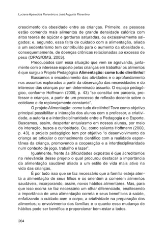 Luciana Aparecida Florentino e José Augusto Florentino

crescimento da obesidade entre as crianças. Primeiro, as pessoas
estão comendo mais alimentos de grande densidade calórica com
altos teores de açúcar e gorduras saturadas, ou excessivamente salgados; e, segundo, essa falta de cuidado com a alimentação, aliada
a um sedentarismo tem contribuído para o aumento da obesidade e,
consequentemente, de doenças crônicas relacionadas ao excesso de
peso (OPAS/OMS, 2003).
Preocupados com essa situação que vem se agravando, juntamente com o interesse exposto pelas crianças em trabalhar os alimentos
é que surgiu o Projeto Pedagógico Alimentação: come tudo direitinho!
Buscamos o encadeamento das atividades e o aprofundamento
nos assuntos explorados a partir da observação das necessidades e do
interesse das crianças por um determinado assunto. O espaço pedagógico, conforme Hoffmann (2000, p. 43) “se constitui em parceria, professor e crianças, a partir de um processo de reflexão docente sobre o
cotidiano e de replanejamento constante”.
O projeto Alimentação: come tudo direitinho! Teve como objetivo
principal possibilitar a interação dos alunos com o professor, a criatividade, a autoria e a interdisciplinaridade entre a Pedagogia e o Esporte.
Buscamos, assim, despertar entusiasmo em nossos alunos, por meio
da interação, busca e curiosidade. Ou, como salienta Hoffmann (2000,
p. 43), o projeto pedagógico tem por objetivo “o desenvolvimento da
criança ao articular o conhecimento científico com a realidade espontânea da criança, promovendo a cooperação e a interdisciplinaridade
num contexto de jogo, trabalho e lazer”.
Igualmente, frente às dificuldades expostas é que acreditamos
na relevância desse projeto o qual procurou destacar a importância
da alimentação saudável aliado a um estilo de vida mais ativo na
vida das crianças.
É por tudo isso que se faz necessário que a família esteja atenta a alimentação de seus filhos e os orientem a comerem alimentos
saudáveis, incorporando, assim, novos hábitos alimentares. Mas, para
que isso ocorra se faz necessário um olhar diferenciado, enaltecendo
a importância de uma alimentação correta e seus benefícios à saúde,
enfatizando o cuidado com o corpo, a criatividade na preparação dos
alimentos; o envolvimento das famílias e o quanto essa mudança de
hábitos pode ser benéfica e proporcionar bem-estar a todos.
204

 