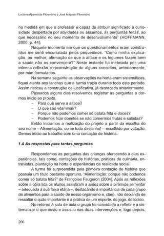 Luciana Aparecida Florentino e José Augusto Florentino

na medida em que o professor é capaz de atribuir significado à curiosidade despertada por atividades ou assuntos, às perguntas feitas, ao
que necessário no seu momento de desenvolvimento” (HOFFMANN,
2000, p. 44).
Naquele momento em que os questionamentos eram construídos me senti encurralada pelos pequeninos. “Como minha explicação, ou melhor, afirmação de que a alface e os legumes fazem bem
a saúde não os convencera?” Neste instante fui inebriada por uma
intensa reflexão e reconstrução de alguns conceitos, anteriormente,
por mim formulados.
Na semana seguinte as observações na horta eram sistemáticas,
fiquei atenta aos lanches que a turma trazia durante todo este período.
Assim nasceu a construção da justificativa, já destacada anteriormente.
Passados alguns dias resolvemos registrar as perguntas e darmos início ao projeto.
−	 Para quê serve a alface?
−	 O que são vitaminas?
−	 Porque não podemos comer só batata frita e doces?
−	 Podemos ficar doentes se não comermos frutas e saladas?
Então iniciamos a realização do projeto a partir da escolha do
seu nome – Alimentação: come tudo direitinho! – escolhido por votação.
Demos início ao trabalho com uma contação de história.
1.4 As respostas para tantas perguntas
Respondemos as perguntas das crianças oferecendo a elas experiências, tais como, contações de histórias, práticas de culinária, entrevistas, plantação na horta e experiências da realidade social.
A turma foi surpreendida pela primeira contação de história que
possuía um título bastante oportuno, “Alimentação: porque não podemos
comer só batata frita?” de Françoise Faugeron (2004). Após as reflexões
sobre a obra lida os alunos assistiram a slides sobre a pirâmide alimentar
– adequada à sua faixa etária –, destacando a importância de cada grupo
de alimentos para a saúde de nosso organismo e, claro, não deixando de
ressaltar o quão importante é a prática de um esporte, do jogo, do lúdico.
No retorno à sala de aula o grupo foi convidado a refletir e a sistematizar o que ouviu e assistiu nas duas intervenções e, logo depois,
206

 