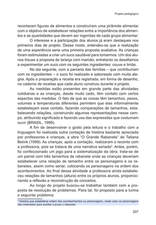 Projeto pedagógico

recortaram figuras de alimentos e construíram uma pirâmide alimentar
com o objetivo de estabelecer relações entre a importância dos alimentos e as quantidades que devem ser ingeridas de cada grupo alimentar.
O interesse e a participação dos alunos já eram destaques nos
primeiros dias de projeto. Desse modo, entendeu-se que a realização
de uma experiência seria uma primeira proposta avaliativa. As crianças
foram estimuladas a criar um suco saudável para tomarmos. Um dos alunos trouxe a proposta de laranja com mamão; entretanto os desafiamos
a experimentar um suco com os seguintes ingredientes: couve e limão.
No dia seguinte, com a parceria das famílias – que contribuíram
com os ingredientes – o suco foi realizado e saboreado com muita alegria. Após a preparação a receita era registrada, em forma de desenho,
no caderno de receitas que cada aluno construiu durante o projeto.
As medidas estão presentes em grande parte das atividades
cotidianas e as crianças, desde muito cedo, têm contato com certos
aspectos das medidas. O fato de que as coisas têm tamanhos, pesos,
volumes e temperaturas diferentes permitem que elas informalmente
estabeleçam esse contato, fazendo comparações de tamanhos, estabelecendo relações, construindo algumas representações nesse campo, atribuindo significado e fazendo uso das expressões que costumam
ouvir (BRASIL, 1999).
A fim de desenvolver o gosto pela leitura e o trabalho com a
linguagem foi realizada outra contação de história bastante apreciada
por professores e crianças, a obra “O Grande Rabanete” de Tatiana
Belink (1999). As crianças, após a contação, realizaram o reconto com
a professora, pois se tratava de uma narrativa seriada5. Antes, porém,
foi confeccionado um jogo para a sistematização da obra; trata-se de
um painel com três tamanhos de rabanete onde as crianças deveriam
estabelecer uma relação de tamanho entre os personagens e os rabanetes, assim como seriar, colocando os personagens na ordem dos
acontecimentos. Ao final dessa atividade a professora ainda estabeleceu relações de tamanhos (altura) entre os próprios alunos, proporcionando a reflexão e reconstrução de conceitos.
Ao longo do projeto buscou-se trabalhar também com a proposta de resolução de problemas. Para tal, foi proposto para a turma
o seguinte problema:
História que estabelece ordem dos acontecimentos ou personagens, neste caso os personagens
são ordenados para auxiliar a puxar o rabanete.
5

207

 