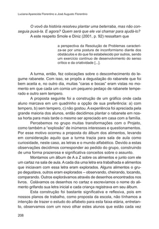 Luciana Aparecida Florentino e José Augusto Florentino

O vovô da história resolveu plantar uma beterraba, mas não conseguia puxá-la. E agora? Quem será que ele vai chamar para ajudá-lo?
A este respeito Smole e Diniz (2001, p. 92) ressaltam que
a perspectiva da Resolução de Problemas caracteriza-se por uma postura de inconformismo diante dos
obstáculos e do que foi estabelecido por outros, sendo
um exercício contínuo de desenvolvimento do senso
crítico e da criatividade [...].

A turma, então, fez colocações sobre o desconhecimento do legume rabanete. Com isso, se propôs a degustação do rabanete que foi
bem aceita e, no outro dia, muitas “caras e bocas” eram vistas no momento em que cada um comia um pequeno pedaço de rabanete temperado e outro sem tempero.
A proposta seguinte foi a construção de um gráfico onde cada
aluno marcava em um quadrinho a opção de sua preferência: a) com
tempero, b) sem tempero, c) não gostou. A experiência foi apreciada pela
grande maioria dos alunos, então decidimos plantar o rabanete em nossa horta para mais tarde o mesmo ser apreciado em casa com a família.
Percebemos no grupo muitas transformações com o Projeto,
como também a “explosão” de inúmeros interesses e questionamentos.
Por esse motivo ocorreu a proposta do álbum dos alimentos, levando
em consideração aquilo que a turma trazia para sala de aula como
curiosidade, neste caso, as letras e o mundo alfabético. Devido a estas
observações decidimos corresponder ao pedido do grupo, construindo
de uma forma prazerosa e significativa conceitos sobre o assunto.
Montamos um álbum de A a Z sobre os alimentos e junto com ele
um cartaz na sala de aula. A cada dia uma letra era trabalhada e alimentos
que iniciavam com essa letra eram explorados. Alguns alimentos o grupo degustava, outros eram explorados – observando, cheirando, tocando,
comparando. Outros explorávamos através de desenhos encontrados nos
livros. Colávamos os desenhos no cartaz e escrevíamos o nome do alimento grifando sua letra inicial e cada criança registrava em seu álbum.
Esta construção foi bastante significativa e reflexiva, pois em
nossos planos de trabalho, como proposta da escola, não tínhamos a
intenção de trazer o estudo do alfabeto para esta faixa etária, entretanto, observamos com um novo olhar estes alunos que estão cada vez
208

 