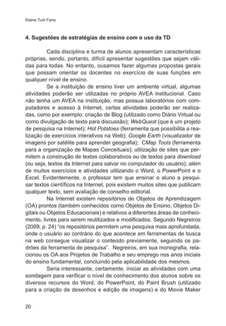 Elaine Turk Faria

4. Sugestões de estratégias de ensino com o uso da TD
Cada disciplina e turma de alunos apresentam características
próprias, sendo, portanto, difícil apresentar sugestões que sejam válidas para todas. No entanto, ousamos fazer algumas propostas gerais
que possam orientar os docentes no exercício de suas funções em
qualquer nível de ensino.
Se a instituição de ensino tiver um ambiente virtual, algumas
atividades poderão ser utilizadas no próprio AVEA institucional. Caso
não tenha um AVEA na instituição, mas possua laboratórios com computadores e acesso à Internet, certas atividades poderão ser realizadas, como por exemplo: criação de Blog (utilizado como Diário Virtual ou
como divulgação de texto para discussão); WebQuest (que é um projeto
de pesquisa na Internet); Hot Potatoes (ferramenta que possibilita a realização de exercícios interativos na Web); Google Earth (visualizador de
imagens por satélite para aprender geografia);  CMap Tools (ferramenta
para a organização de Mapas Conceituais); utilização de sites que permitem a construção de textos colaborativos ou de textos para download
(ou seja, textos da Internet para salvar no computador do usuário); além
de muitos exercícios e atividades utilizando o Word, o PowerPoint e o
Excel. Evidentemente, o professor tem que ensinar o aluno a pesquisar textos científicos na Internet, pois existem muitos sites que publicam
qualquer texto, sem avaliação de conselho editorial.
Na Internet existem repositórios de Objetos de Aprendizagem
(OA) prontos (também conhecidos como Objetos de Ensino, Objetos Digitais ou Objetos Educacionais) e relativos a diferentes áreas de conhecimento, livres para serem reutilizados e modificados. Segundo Negreiros
(2009, p. 24) “os repositórios permitem uma pesquisa mais aprofundada,
onde o usuário ao contrário do que acontece em ferramentas de busca
na web consegue visualizar o conteúdo previamente, seguindo os padrões da ferramenta de pesquisa”.  Negreiros, em sua monografia, relacionou os OA aos Projetos de Trabalho e seu emprego nos anos iniciais
do ensino fundamental, concluindo pela aplicabilidade dos mesmos.
Seria interessante, certamente, iniciar as atividades com uma
sondagem para verificar o nível de conhecimento dos alunos sobre os
diversos recursos do Word, do PowerPoint, do Paint Brush (utilizado
para a criação de desenhos e edição de imagens) e do Movie Maker
20

 