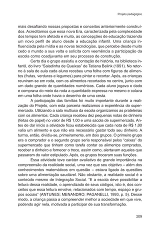 Projeto pedagógico

mais desafiando nossas propostas e conceitos anteriormente construídos. Acreditamos que essa nova Era, caracterizada pela complexidade
dos tempos tem afetado e muito, as concepções de educação trazendo
um novo perfil de aluno desde a educação infantil. Uma criança influenciada pela mídia e as novas tecnologias, que percebe desde muito
cedo o mundo a sua volta e solicita com veemência a participação da
escola como coadjuvante em seu processo de construção.
Certo dia o grupo assistiu a contação de história, na biblioteca infantil, do livro “Saladinha de Queixas” de Tatiana Belink (1991). No retorno à sala de aula cada aluno recebeu uma folha com figuras de alimentos (frutas, verduras e legumes) para pintar e recortar. Após, as crianças
reuniram-se em roda, com os alimentos recortados no centro, junto com
um dado grande de quantidades numéricas. Cada aluno jogava o dado
e comprava do meio da roda a quantidade expressa no mesmo e colava
em uma folha onde havia o desenho de uma cesta.
A participação das famílias foi muito importante durante a realização do Projeto, com esta parceria realizamos a experiência do supermercado. Utilizando a sala multiuso da escola organizamos as prateleiras
com os alimentos. Cada criança recebeu dez pequenas notas de dinheiro
(feitas de papel) no valor de R$ 1,00 e uma sacola de supermercado. Antes de dar início a atividade ficou estabelecida que cada nota de R$ 1,00
valia um alimento e que não era necessário gastar todo seu dinheiro. A
turma, então, dividiu-se, primeiramente, em dois grupos. O primeiro grupo
era o comprador e o segundo grupo seria responsável pelos “caixas” do
supermercado que tinham como tarefa contar os alimentos comprados,
receber o dinheiro e fornecer o troco, assim como, alertavam aqueles que
passaram do valor estipulado. Após, os grupos trocaram suas funções.
Essa atividade teve caráter avaliativo de grande importância na
compreensão da realidade social, uma vez que seu objetivo – além dos
conhecimentos matemáticos em questão – estava ligado às questões
sobre uma alimentação saudável. Não obstante, a realidade social é o
conteúdo mesmo de Integração Social. “E a escola deve possibilitar a
leitura dessa realidade, o aprendizado de seus códigos, isto é, dos conceitos que essa leitura envolve, relacionados com tempo, espaço e grupos sociais” (ANTUNES; MENANDRO; PAGANELLI, 1993, p. 5). Desse
modo, a criança passa a compreender melhor a sociedade em que vive,
podendo agir nela, motivada a participar de sua transformação.
209

 