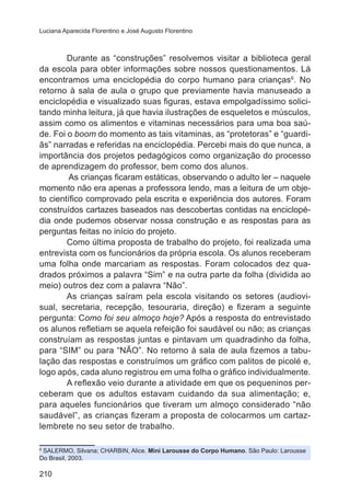 Luciana Aparecida Florentino e José Augusto Florentino

Durante as “construções” resolvemos visitar a biblioteca geral
da escola para obter informações sobre nossos questionamentos. Lá
encontramos uma enciclopédia do corpo humano para crianças6. No
retorno à sala de aula o grupo que previamente havia manuseado a
enciclopédia e visualizado suas figuras, estava empolgadíssimo solicitando minha leitura, já que havia ilustrações de esqueletos e músculos,
assim como os alimentos e vitaminas necessários para uma boa saúde. Foi o boom do momento as tais vitaminas, as “protetoras” e “guardiãs” narradas e referidas na enciclopédia. Percebi mais do que nunca, a
importância dos projetos pedagógicos como organização do processo
de aprendizagem do professor, bem como dos alunos.
As crianças ficaram estáticas, observando o adulto ler – naquele
momento não era apenas a professora lendo, mas a leitura de um objeto científico comprovado pela escrita e experiência dos autores. Foram
construídos cartazes baseados nas descobertas contidas na enciclopédia onde pudemos observar nossa construção e as respostas para as
perguntas feitas no início do projeto.
Como última proposta de trabalho do projeto, foi realizada uma
entrevista com os funcionários da própria escola. Os alunos receberam
uma folha onde marcariam as respostas. Foram colocados dez quadrados próximos a palavra “Sim” e na outra parte da folha (dividida ao
meio) outros dez com a palavra “Não”.
As crianças saíram pela escola visitando os setores (audiovisual, secretaria, recepção, tesouraria, direção) e fizeram a seguinte
pergunta: Como foi seu almoço hoje? Após a resposta do entrevistado
os alunos refletiam se aquela refeição foi saudável ou não; as crianças
construíam as respostas juntas e pintavam um quadradinho da folha,
para “SIM” ou para “NÃO”. No retorno à sala de aula fizemos a tabulação das respostas e construímos um gráfico com palitos de picolé e,
logo após, cada aluno registrou em uma folha o gráfico individualmente.
A reflexão veio durante a atividade em que os pequeninos perceberam que os adultos estavam cuidando da sua alimentação; e,
para aqueles funcionários que tiveram um almoço considerado “não
saudável”, as crianças fizeram a proposta de colocarmos um cartazlembrete no seu setor de trabalho.
SALERMO, Silvana; CHARBIN, Alice. Mini Larousse do Corpo Humano. São Paulo: Larousse
Do Brasil, 2003.
6

210

 