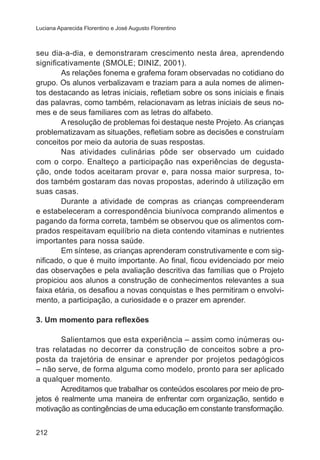 Luciana Aparecida Florentino e José Augusto Florentino

seu dia-a-dia, e demonstraram crescimento nesta área, aprendendo
significativamente (SMOLE; DINIZ, 2001).
As relações fonema e grafema foram observadas no cotidiano do
grupo. Os alunos verbalizavam e traziam para a aula nomes de alimentos destacando as letras iniciais, refletiam sobre os sons iniciais e finais
das palavras, como também, relacionavam as letras iniciais de seus nomes e de seus familiares com as letras do alfabeto.
A resolução de problemas foi destaque neste Projeto. As crianças
problematizavam as situações, refletiam sobre as decisões e construíam
conceitos por meio da autoria de suas respostas.
Nas atividades culinárias pôde ser observado um cuidado
com o corpo. Enalteço a participação nas experiências de degustação, onde todos aceitaram provar e, para nossa maior surpresa, todos também gostaram das novas propostas, aderindo à utilização em
suas casas.
Durante a atividade de compras as crianças compreenderam
e estabeleceram a correspondência biunívoca comprando alimentos e
pagando da forma correta, também se observou que os alimentos comprados respeitavam equilíbrio na dieta contendo vitaminas e nutrientes
importantes para nossa saúde.
Em síntese, as crianças aprenderam construtivamente e com significado, o que é muito importante. Ao final, ficou evidenciado por meio
das observações e pela avaliação descritiva das famílias que o Projeto
propiciou aos alunos a construção de conhecimentos relevantes a sua
faixa etária, os desafiou a novas conquistas e lhes permitiram o envolvimento, a participação, a curiosidade e o prazer em aprender.
3. Um momento para reflexões
Salientamos que esta experiência – assim como inúmeras outras relatadas no decorrer da construção de conceitos sobre a proposta da trajetória de ensinar e aprender por projetos pedagógicos
– não serve, de forma alguma como modelo, pronto para ser aplicado
a qualquer momento.
Acreditamos que trabalhar os conteúdos escolares por meio de projetos é realmente uma maneira de enfrentar com organização, sentido e
motivação as contingências de uma educação em constante transformação.
212

 