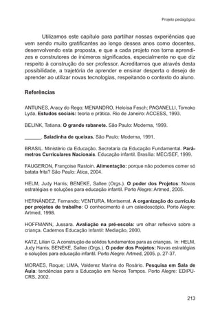 Projeto pedagógico

Utilizamos este capítulo para partilhar nossas experiências que
vem sendo muito gratificantes ao longo desses anos como docentes,
desenvolvendo esta proposta, e que a cada projeto nos torna aprendizes e construtores de inúmeros significados, especialmente no que diz
respeito à construção do ser professor. Acreditamos que através desta
possibilidade, a trajetória de aprender e ensinar desperta o desejo de
aprender ao utilizar novas tecnologias, respeitando o contexto do aluno.
Referências
ANTUNES, Aracy do Rego; MENANDRO, Heloísa Fesch; PAGANELLI, Tomoko
Lyda. Estudos sociais: teoria e prática. Rio de Janeiro: ACCESS, 1993.
BELINK, Tatiana. O grande rabanete. São Paulo: Moderna, 1999.
______. Saladinha de queixas. São Paulo: Moderna, 1991.
BRASIL. Ministério da Educação. Secretaria da Educação Fundamental. Parâmetros Curriculares Nacionais. Educação infantil. Brasília: MEC/SEF, 1999.
FAUGERON, Françoise Rastoin. Alimentação: porque não podemos comer só
batata frita? São Paulo: Ática, 2004.
HELM, Judy Harris; BENEKE, Sallee (Orgs.). O poder dos Projetos: Novas
estratégias e soluções para educação infantil. Porto Alegre: Artmed, 2005.
HERNÁNDEZ, Fernando; VENTURA, Montserrat. A organização do currículo
por projetos de trabalho: O conhecimento é um caleidoscópio. Porto Alegre:
Artmed, 1998.
HOFFMANN, Jussara. Avaliação na pré-escola: um olhar reflexivo sobre a
criança. Cadernos Educação Infantil: Mediação, 2000.
KATZ, Lilian G. A construção de sólidos fundamentos para as crianças.  In: HELM,
Judy Harris; BENEKE, Sallee (Orgs.). O poder dos Projetos: Novas estratégias
e soluções para educação infantil. Porto Alegre: Artmed, 2005. p. 27-37.
MORAES, Roque; LIMA, Valderez Marina do Rosário. Pesquisa em Sala de
Aula: tendências para a Educação em Novos Tempos. Porto Alegre: EDIPUCRS, 2002.

213

 