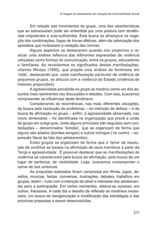 O resgate do adolescente em situação de Vulnerabilidade Social

Em relação aos movimentos do grupo, uma das características
que se sobressaíam pode ser entendida por uma postura com tendências onipotentes e auto-suficientes. Esta busca se alicerçava na negação das combinações, fugas de trocas afetivas, além da valorização dos
episódios que incitassem a violação das normas.
Alguns aspectos se destacaram quando nos propomos a realizar uma análise reflexiva das diferentes expressões de violência
utilizadas como formas de comunicação, entre os grupos, educadores
e familiares. Ao revisitarmos os significados destas manifestações,
citamos Minayo (1990), que propõe uma análise do fenômeno em
‘rede’, destacando que, cada manifestação particular de violência de
pequenos grupos, se articula com a violência do Estado (violência de
maiores proporções).
A agressividade percebida no grupo se mostrou como um dos assuntos mais reentrantes nas discussões e debates. Com isso, buscamos
compreender as influências deste fenômeno.
Considerando as recorrências, nas mais diferentes situações,
da busca pela resolução de problemas – na intenção de defesa – e da
busca de afirmação no grupo – enfim, a agressividade observada, nas
micro dimensões – foi identificada na organização que prevê a união
do grupo em subgrupos, onde alguns princípios são seguidos sem contestações – denominados ‘bondes’, que se organizam de forma que
alguns são aliados (bondes amigos) e outros inimigos (‘os contra’ – expressão literal da fala dos adolescentes).
Estes grupos se organizam de forma que o ‘lema’ de resolução de conflitos se baseia na afirmação de seus membros a partir da
‘força e agressividade’. É possível destacar que as manifestações de
violência se caracterizam pela busca de afirmação, pela busca de um
lugar de pertença, de visibilidade. Logo, buscamos compreender o
cerne de tais sintomas.
As propostas realizadas foram compostas por filmes, jogos, desafios, músicas, festas, conversas, ilustrações, debates, trabalhos em
grupos, teatro – tudo com a intenção de atrair o interesse dos adolescentes para a participação. Em certos momentos, obteve-se sucesso; em
outros, fracassos. A cada dia o desafio da reflexão se mostrava necessário, em busca da reorganização e modificação das estratégias e das
próximas propostas a serem desenvolvidas.
217

 
