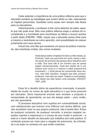 Juliana dos Santos Rocha e Marlise Silva Lemos

Cabe salientar a importância de uma prática reflexiva para que o
educador pondere as estratégias que surtem efeito ou não, repensando
os trajetos percorridos. Questões como essas nem sempre são fáceis
para os educadores.
Historicamente, o professor é tido como detentor do saber, aquele que não pode errar. Mas uma prática reflexiva exige a certeza da incompletude e a humildade para reconhecer as falhas e buscar acertos
a partir delas (FREIRE, 1996), requer que o educador possa olhar para
si mesmo e reconhecer-se como aprendiz, com possibilidade de crescer
juntamente com seus alunos.
Houot traz uma fala que esclarece um pouco da prática vivenciada, das incertezas vividas, dos rumos mudados:
Você dança sobre o trapézio há dois ou três meses, já.
Contudo, cada vez que entra em cena, sente o mesmo pavor do primeiro dia porque deve trabalhar sem
a rede. Sua aula não é um número que se possa
repetir mecanicamente. Você tem diante de si um
público que nunca é o mesmo e sabe preparar-lhe
surpresas (...) Você pensa ter convencido seus alunos, mas eles resistem. Imagina que eles compreenderam, mas eles se calam. Espera a contradição,
mas desta vez eles fazem uma exceção. (HOUOT,
1991, p25)

Esse foi o desafio diário da experiência vivenciada. A possibilidade de mudar os rumos da ação educativa é o que torna possível
ser educador. Seria impossível ensinar sem amoldar a proposta à
necessidade do aprendente, ao que ele deseja saber – pois, então,
ele não aprenderia.
O processo educativo com sujeitos em vulnerabilidade social,
com adolescentes que tiveram uma infância com tantos déficits, que
não acreditam mais no seu próprio potencial, não é tarefa fácil. Antes
de qualquer conteúdo, de qualquer conceito, é preciso resgatar naqueles sujeitos a esperança e a crença de que mudar é possível – e
está aí o maior desafio do educador que trabalha com este público. O
conteúdo precisa ser meio para o resgate da autonomia, da criticidade e da ação no contexto em que estão inseridos.
218

 