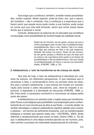 O resgate do adolescente em situação de Vulnerabilidade Social

Isso exige que o professor, também, acredite nestas possibilidades, nestes sujeitos. Neste aspecto, pode-se dizer, sim, que o educador transfere – não o conteúdo, mas a confiança e a esperança que o
fazem sentir que aquele aluno pode mudar a sua história, pode mudar
os rumos que sua vida está tomando, assim que tomar posse desse
direito que é pessoal e social.
Contudo, destacamos as palavras de um educador que acreditava
na educação como possibilidade de transformação da realidade social:
Gosto de ser homem, de ser gente, porque sei que a
minha passagem pelo mundo não é predeterminada,
preestabelecida. Que o meu ‘destino’ não é um dado,
mas algo que precisa ser feito e de cuja responsabilidade não posso me eximir. Gosto de ser homem,
de ser gente, porque a História em que me faço com
os outros e de cuja feitura tomo parte é um tempo de
possibilidades e não de determinismo. Daí que insista
na problematização do futuro e recuse sua inexorabilidade. (FREIRE, 1996, p. 53)

2. Adolescência: a ‘arte’ de transformar-se de criança em adulto
	
Nos dias de hoje, a fase da adolescência é abordada por uma
série de autores, em diferentes perspectivas. O que interessa aqui é
conceituar a fase, e compreendê-la como um período cheio de desafios para o próprio adolescente, o que precisa ser levado em consideração pela escola e pelos educadores, pois, deve-se respeito à autonomia, à dignidade e à identidade do educando (FREIRE, 1996, p.
65). Para tanto, é necessário conhecê-lo e reconhecer as etapas pelas
quais ele passa.
A adolescência é um período onde o sujeito passa por transformações físicas e psicológicas que possibilitam sua preparação para o enfrentamento de um novo mundo que se abre à sua frente – o mundo adulto; no
sentido etimológico a palavra adolescência significa aptidão para crescer
e adoecer – em termos de sofrimento emocional, com as transformações
biológicas e mentais que operam nesta vida – (OUTEIRAL, 2003). Ainda
referindo o amadurecimento que ocorre na fase, Osório (1992, p. 10) diz
que ‘a adolescência é uma etapa evolutiva peculiar ao ser humano, pois,
nela culmina o processo de maturidade biopsicossocial do indivíduo’.
219

 