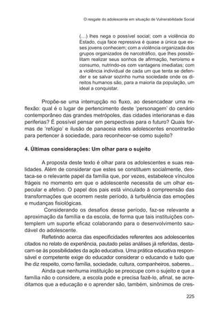 O resgate do adolescente em situação de Vulnerabilidade Social

(…) lhes nega o possível social; com a violência do
Estado, cuja face repressiva é quase a única que esses jovens conhecem; com a violência organizada dos
grupos organizados de narcotráfico, que lhes possibilitam realizar seus sonhos de afirmação, heroísmo e
consumo, nutrindo-os com vantagens imediatas; com
a violência individual de cada um que tenta se defender e se salvar sozinho numa sociedade onde os direitos humanos são, para a maioria da população, um
ideal a conquistar.

Propõe-se uma interrupção no fluxo, ao desencadear uma reflexão: qual é o lugar de pertencimento deste ‘personagem’ do cenário
contemporâneo das grandes metrópoles, das cidades interioranas e das
periferias? É possível pensar em perspectivas para o futuro? Quais formas de ‘refúgio’ e ilusão de panaceia estes adolescentes encontrarão
para pertencer à sociedade, para reconhecer-se como sujeito?
4. Últimas considerações: Um olhar para o sujeito
A proposta deste texto é olhar para os adolescentes e suas realidades. Além de considerar que estes se constituem socialmente, destaca-se o relevante papel da família que, por vezes, estabelece vínculos
frágeis no momento em que o adolescente necessita de um olhar especular e afetivo. O papel dos pais está vinculado à compreensão das
transformações que ocorrem neste período, à turbulência das emoções
e mudanças fisiológicas.
Considerando os desafios desse período, faz-se relevante a
aproximação da família e da escola, de forma que tais instituições contemplem um suporte eficaz colaborando para o desenvolvimento saudável do adolescente.
Refletindo acerca das especificidades referentes aos adolescentes
citados no relato de experiência, pautado pelas análises já referidas, destacam-se às possibilidades da ação educativa. Uma prática educativa responsável e competente exige do educador considerar o educando e tudo que
lhe diz respeito, como família, sociedade, cultura, companheiros, saberes...
Ainda que nenhuma instituição se preocupe com o sujeito e que a
família não o considere, a escola pode e precisa fazê-lo, afinal, se acreditamos que a educação e o aprender são, também, sinônimos de cres225

 
