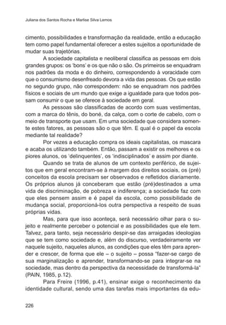 Juliana dos Santos Rocha e Marlise Silva Lemos

cimento, possibilidades e transformação da realidade, então a educação
tem como papel fundamental oferecer a estes sujeitos a oportunidade de
mudar suas trajetórias.
A sociedade capitalista e neoliberal classifica as pessoas em dois
grandes grupos: os ‘bons’ e os que não o são. Os primeiros se enquadram
nos padrões da moda e do dinheiro, correspondendo à voracidade com
que o consumismo desenfreado devora a vida das pessoas. Os que estão
no segundo grupo, não correspondem: não se enquadram nos padrões
físicos e sociais de um mundo que exige a igualdade para que todos possam consumir o que se oferece à sociedade em geral.
As pessoas são classificadas de acordo com suas vestimentas,
com a marca do tênis, do boné, da calça, com o corte de cabelo, com o
meio de transporte que usam. Em uma sociedade que considera somente estes fatores, as pessoas são o que têm. E qual é o papel da escola
mediante tal realidade?
Por vezes a educação compra os ideais capitalistas, os mascara
e acaba os utilizando também. Então, passam a existir os melhores e os
piores alunos, os ‘delinquentes’, os ‘indisciplinados’ e assim por diante.
Quando se trata de alunos de um contexto periférico, de sujeitos que em geral encontram-se à margem dos direitos sociais, os (pré)
conceitos da escola precisam ser observados e refletidos diariamente.
Os próprios alunos já conceberam que estão (pré)destinados a uma
vida de discriminação, de pobreza e indiferença; a sociedade faz com
que eles pensem assim e é papel da escola, como possibilidade de
mudança social, proporcioná-los outra perspectiva a respeito de suas
próprias vidas.
Mas, para que isso aconteça, será necessário olhar para o sujeito e realmente perceber o potencial e as possibilidades que ele tem.
Talvez, para tanto, seja necessário despir-se das arraigadas ideologias
que se tem como sociedade e, além do discurso, verdadeiramente ver
naquele sujeito, naqueles alunos, as condições que eles têm para aprender e crescer, de forma que ele – o sujeito – possa “fazer-se cargo de
sua marginalização e aprender, transformando-se para integrar-se na
sociedade, mas dentro da perspectiva da necessidade de transformá-la”
(PAIN, 1985, p.12).
Para Freire (1996, p.41), ensinar exige o reconhecimento da
identidade cultural, sendo uma das tarefas mais importantes da edu226

 