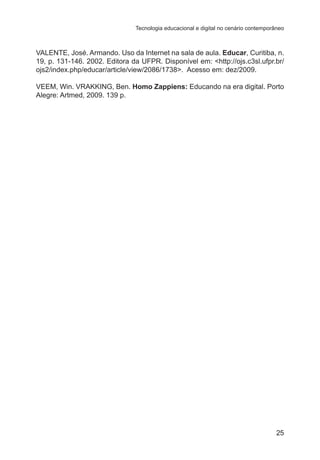 Tecnologia educacional e digital no cenário contemporâneo

VALENTE, José. Armando. Uso da Internet na sala de aula. Educar, Curitiba, n.
19, p. 131-146. 2002. Editora da UFPR. Disponível em: <http://ojs.c3sl.ufpr.br/
ojs2/index.php/educar/article/view/2086/1738>. Acesso em: dez/2009.
VEEM, Win. VRAKKING, Ben. Homo Zappiens: Educando na era digital. Porto
Alegre: Artmed, 2009. 139 p.

25

 
