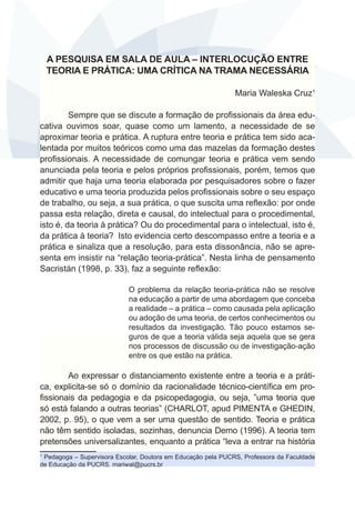 A PESQUISA EM SALA DE AULA – INTERLOCUÇÃO ENTRE
TEORIA E PRÁTICA: UMA CRÍTICA NA TRAMA NECESSÁRIA
Maria Waleska Cruz1
Sempre que se discute a formação de profissionais da área educativa ouvimos soar, quase como um lamento, a necessidade de se
aproximar teoria e prática. A ruptura entre teoria e prática tem sido acalentada por muitos teóricos como uma das mazelas da formação destes
profissionais. A necessidade de comungar teoria e prática vem sendo
anunciada pela teoria e pelos próprios profissionais, porém, temos que
admitir que haja uma teoria elaborada por pesquisadores sobre o fazer
educativo e uma teoria produzida pelos profissionais sobre o seu espaço
de trabalho, ou seja, a sua prática, o que suscita uma reflexão: por onde
passa esta relação, direta e causal, do intelectual para o procedimental,
isto é, da teoria à prática? Ou do procedimental para o intelectual, isto é,
da prática à teoria? Isto evidencia certo descompasso entre a teoria e a
prática e sinaliza que a resolução, para esta dissonância, não se apresenta em insistir na “relação teoria-prática”. Nesta linha de pensamento
Sacristán (1998, p. 33), faz a seguinte reflexão:
O problema da relação teoria-prática não se resolve
na educação a partir de uma abordagem que conceba
a realidade – a prática – como causada pela aplicação
ou adoção de uma teoria, de certos conhecimentos ou
resultados da investigação. Tão pouco estamos seguros de que a teoria válida seja aquela que se gera
nos processos de discussão ou de investigação-ação
entre os que estão na prática.

Ao expressar o distanciamento existente entre a teoria e a prática, explicita-se só o domínio da racionalidade técnico-científica em profissionais da pedagogia e da psicopedagogia, ou seja, ”uma teoria que
só está falando a outras teorias” (CHARLOT, apud PIMENTA e GHEDIN,
2002, p. 95), o que vem a ser uma questão de sentido. Teoria e prática
não têm sentido isoladas, sozinhas, denuncia Demo (1996). A teoria tem
pretensões universalizantes, enquanto a prática “leva a entrar na história
Pedagoga – Supervisora Escolar, Doutora em Educação pela PUCRS, Professora da Faculdade
de Educação da PUCRS. mariwal@pucrs.br
1

 