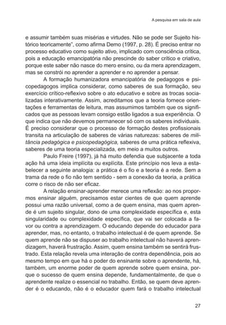 A pesquisa em sala de aula

e assumir também suas misérias e virtudes. Não se pode ser Sujeito histórico teoricamente”, como afirma Demo (1997, p. 28). É preciso entrar no
processo educativo como sujeito ativo, implicado com consciência crítica,
pois a educação emancipatória não prescinde do saber crítico e criativo,
porque este saber não nasce do mero ensino, ou da mera aprendizagem,
mas se constrói no aprender a aprender e no aprender a pensar.
A formação humanizadora emancipatória de pedagogos e psicopedagogos implica considerar, como saberes de sua formação, seu
exercício crítico-reflexivo sobre o ato educativo e sobre as trocas socializadas interativamente. Assim, acreditamos que a teoria fornece orientações e ferramentas de leitura, mas assumimos também que os significados que as pessoas levam consigo estão ligados a sua experiência. O
que indica que não devemos permanecer só com os saberes individuais.
É preciso considerar que o processo de formação destes profissionais
transita na articulação de saberes de várias naturezas: saberes de militância pedagógica e psicopedagógica, saberes de uma prática reflexiva,
saberes de uma teoria especializada, em meio a muitos outros.
Paulo Freire (1997), já há muito defendia que subjacente a toda
ação há uma ideia implícita ou explícita. Este princípio nos leva a estabelecer a seguinte analogia: a prática é o fio e a teoria é a rede. Sem a
trama da rede o fio não tem sentido - sem a conexão da teoria, a prática
corre o risco de não ser eficaz.   
A relação ensinar-aprender merece uma reflexão: ao nos propormos ensinar alguém, precisamos estar cientes de que quem aprende
possui uma razão universal, como a de quem ensina, mas quem aprende é um sujeito singular, dono de uma complexidade específica e, esta
singularidade ou complexidade específica, que vai ser colocada a favor ou contra a aprendizagem. O educando depende do educador para
aprender, mas, no entanto, o trabalho intelectual é de quem aprende. Se
quem aprende não se dispuser ao trabalho intelectual não haverá aprendizagem, haverá frustração. Assim, quem ensina também se sentirá frustrado. Esta relação revela uma interação de contra dependência, pois ao
mesmo tempo em que há o poder do ensinante sobre o aprendente, há,
também, um enorme poder de quem aprende sobre quem ensina, porque o sucesso de quem ensina depende, fundamentalmente, de que o
aprendente realize o essencial no trabalho. Então, se quem deve aprender é o educando, não é o educador quem fará o trabalho intelectual
27

 