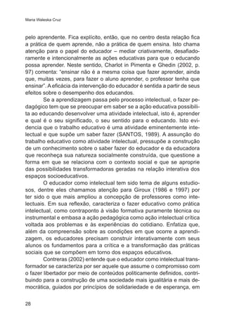 Maria Waleska Cruz

pelo aprendente. Fica explícito, então, que no centro desta relação fica
a prática de quem aprende, não a prática de quem ensina. Isto chama
atenção para o papel do educador – mediar criativamente, desafiadoramente e intencionalmente as ações educativas para que o educando
possa aprender. Neste sentido, Charlot in Pimenta e Ghedin (2002, p.
97) comenta: “ensinar não é a mesma coisa que fazer aprender, ainda
que, muitas vezes, para fazer o aluno aprender, o professor tenha que
ensinar”. A eficácia da intervenção do educador é sentida a partir de seus
efeitos sobre o desempenho dos educandos.
Se a aprendizagem passa pelo processo intelectual, o fazer pedagógico tem que se preocupar em saber se a ação educativa possibilita ao educando desenvolver uma atividade intelectual, isto é, aprender
e qual é o seu significado, o seu sentido para o educando. Isto evidencia que o trabalho educativo é uma atividade eminentemente intelectual e que supõe um saber fazer (SANTOS, 1989). A assunção do
trabalho educativo como atividade intelectual, pressupõe a construção
de um conhecimento sobre o saber fazer do educador e da educadora
que reconheça sua natureza socialmente construída, que questione a
forma em que se relaciona com o contexto social e que se aproprie
das possibilidades transformadoras geradas na relação interativa dos
espaços socioeducativos.
O educador como intelectual tem sido tema de alguns estudiosos, dentre eles chamamos atenção para Giroux (1986 e 1997) por
ter sido o que mais ampliou a concepção de professores como intelectuais. Em sua reflexão, caracteriza o fazer educativo como prática
intelectual, como contraponto à visão formativa puramente técnica ou
instrumental e embasa a ação pedagógica como ação intelectual crítica
voltada aos problemas e às experiências do cotidiano. Enfatiza que,
além da compreensão sobre as condições em que ocorre a aprendizagem, os educadores precisam construir interativamente com seus
alunos os fundamentos para a crítica e a transformação das práticas
sociais que se compõem em torno dos espaços educativos.
Contreras (2002) entende que o educador como intelectual transformador se caracteriza por ser aquele que assume o compromisso com
o fazer libertador por meio de conteúdos politicamente definidos, contribuindo para a construção de uma sociedade mais igualitária e mais democrática, guiados por princípios de solidariedade e de esperança, em
28

 