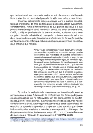 A pesquisa em sala de aula

que tanto educadores como educandos se articulam como cidadãos críticos e atuantes em favor da dignidade da vida para todos e para todas.
O pensar criticamente sobre a relação teoria e prática possibilitaria ao profissional da área pedagógica e psicopedagógica avançarem,
concretamente, rumo à transformação de sua prática educativa e a sua
própria transformação como intelectual crítico. No olhar de Perrenoud,
(2002, p. 48), os profissionais da área educativa, apoiados numa concepção crítica de reflexividade2 que ajude no fazer-pensar de todos os
dias, transcenderia o princípio destes profissionais da formação inicial e
continuada apenas refletirem sobre os problemas do exercício educativo
mais próximo. Ele registra:
A meu ver, os professores deveriam desenvolver simultaneamente três capacidades: a primeira, de apropriação
teórico-crítica das realidades em questão considerando
os contextos concretos da ação docente; a segunda, de
apropriação de metodologias de ação, de formas de agir,
de procedimentos facilitadores do trabalho docente e de
resolução de problemas de sala de aula. O que destaco
é a necessidade da reflexão sobre a prática a partir da
apropriação de teorias como marco para as melhorias
das práticas de ensino, em que o professor é ajudado
a compreender o seu próprio pensamento e a refletir de
modo crítico sobre a sua prática e, também, a aprimorar
seu modo de agir, seu saber-fazer, internalizando também novos instrumentos de ação. A terceira, é a consideração dos contextos sociais, políticos, institucionais
na configuração das práticas escolares (op. cit. p. 70).

O centro da reflexividade encontra-se na interatividade entre o
pensamento e a ação. A formação de profissionais das áreas pedagógica
e psicopedagógica tem na reflexividade um dos componentes de sua formação, porém, vale o adendo, a reflexividade se volta à ação, mas não se
confunde com a ação. A formação educativa deve estar sedimentada no
exercício de aprender a aprender; a um pensar sobre a prática que não se
limita a atividades imediatas e isoladas e a uma posição política que não
despreza o saber-fazer instrumental, entendido como o desenvolvimento
de meios para a obtenção de algum objetivo (FELDMAN, 2001).
Para Perrenoud a palavra reflexividade é o termo adequado para designar a capacidade racional
de indivíduos e grupos humanos de pensar sobre si próprio.
2

29

 
