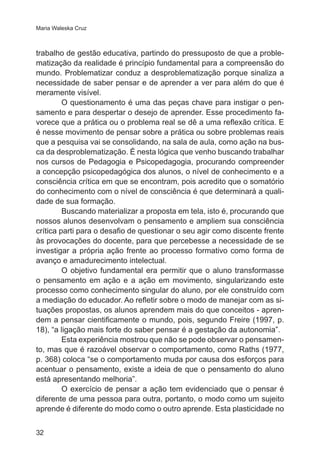 Maria Waleska Cruz

trabalho de gestão educativa, partindo do pressuposto de que a problematização da realidade é princípio fundamental para a compreensão do
mundo. Problematizar conduz a desproblematização porque sinaliza a
necessidade de saber pensar e de aprender a ver para além do que é
meramente visível.
O questionamento é uma das peças chave para instigar o pensamento e para despertar o desejo de aprender. Esse procedimento favorece que a prática ou o problema real se dê a uma reflexão crítica. E
é nesse movimento de pensar sobre a prática ou sobre problemas reais
que a pesquisa vai se consolidando, na sala de aula, como ação na busca da desproblematização. É nesta lógica que venho buscando trabalhar
nos cursos de Pedagogia e Psicopedagogia, procurando compreender
a concepção psicopedagógica dos alunos, o nível de conhecimento e a
consciência crítica em que se encontram, pois acredito que o somatório
do conhecimento com o nível de consciência é que determinará a qualidade de sua formação.
Buscando materializar a proposta em tela, isto é, procurando que
nossos alunos desenvolvam o pensamento e ampliem sua consciência
crítica parti para o desafio de questionar o seu agir como discente frente
às provocações do docente, para que percebesse a necessidade de se
investigar a própria ação frente ao processo formativo como forma de
avanço e amadurecimento intelectual.
O objetivo fundamental era permitir que o aluno transformasse
o pensamento em ação e a ação em movimento, singularizando este
processo como conhecimento singular do aluno, por ele construído com
a mediação do educador. Ao refletir sobre o modo de manejar com as situações propostas, os alunos aprendem mais do que conceitos - aprendem a pensar cientificamente o mundo, pois, segundo Freire (1997, p.
18), “a ligação mais forte do saber pensar é a gestação da autonomia”.
Esta experiência mostrou que não se pode observar o pensamento, mas que é razoável observar o comportamento, como Raths (1977,
p. 368) coloca “se o comportamento muda por causa dos esforços para
acentuar o pensamento, existe a ideia de que o pensamento do aluno
está apresentando melhoria”.
O exercício de pensar a ação tem evidenciado que o pensar é
diferente de uma pessoa para outra, portanto, o modo como um sujeito
aprende é diferente do modo como o outro aprende. Esta plasticidade no
32

 