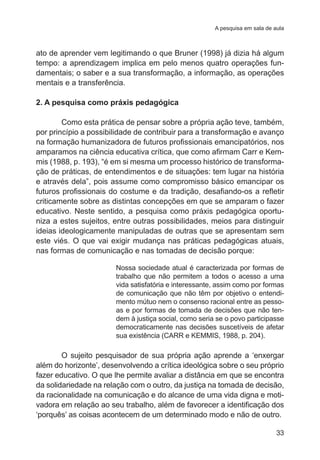 A pesquisa em sala de aula

ato de aprender vem legitimando o que Bruner (1998) já dizia há algum
tempo: a aprendizagem implica em pelo menos quatro operações fundamentais; o saber e a sua transformação, a informação, as operações
mentais e a transferência.
2. A pesquisa como práxis pedagógica
Como esta prática de pensar sobre a própria ação teve, também,
por princípio a possibilidade de contribuir para a transformação e avanço
na formação humanizadora de futuros profissionais emancipatórios, nos
amparamos na ciência educativa crítica, que como afirmam Carr e Kemmis (1988, p. 193), “é em si mesma um processo histórico de transformação de práticas, de entendimentos e de situações: tem lugar na história
e através dela”, pois assume como compromisso básico emancipar os
futuros profissionais do costume e da tradição, desafiando-os a refletir
criticamente sobre as distintas concepções em que se amparam o fazer
educativo. Neste sentido, a pesquisa como práxis pedagógica oportuniza a estes sujeitos, entre outras possibilidades, meios para distinguir
ideias ideologicamente manipuladas de outras que se apresentam sem
este viés. O que vai exigir mudança nas práticas pedagógicas atuais,
nas formas de comunicação e nas tomadas de decisão porque:
Nossa sociedade atual é caracterizada por formas de
trabalho que não permitem a todos o acesso a uma
vida satisfatória e interessante, assim como por formas
de comunicação que não têm por objetivo o entendimento mútuo nem o consenso racional entre as pessoas e por formas de tomada de decisões que não tendem à justiça social, como seria se o povo participasse
democraticamente nas decisões suscetíveis de afetar
sua existência (CARR e KEMMIS, 1988, p. 204).

O sujeito pesquisador de sua própria ação aprende a ‘enxergar
além do horizonte’, desenvolvendo a crítica ideológica sobre o seu próprio
fazer educativo. O que lhe permite avaliar a distância em que se encontra
da solidariedade na relação com o outro, da justiça na tomada de decisão,
da racionalidade na comunicação e do alcance de uma vida digna e motivadora em relação ao seu trabalho, além de favorecer a identificação dos
‘porquês’ as coisas acontecem de um determinado modo e não de outro.
33

 