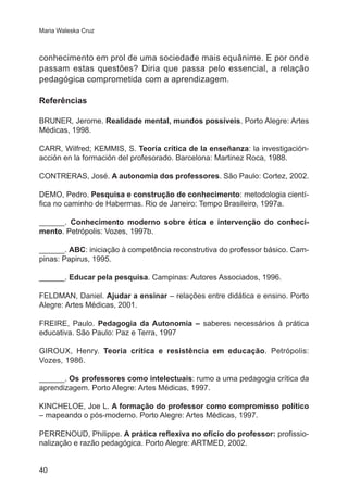Maria Waleska Cruz

conhecimento em prol de uma sociedade mais equânime. E por onde
passam estas questões? Diria que passa pelo essencial, a relação
pedagógica comprometida com a aprendizagem.
Referências
BRUNER, Jerome. Realidade mental, mundos possíveis. Porto Alegre: Artes
Médicas, 1998.
CARR, Wilfred; KEMMIS, S. Teoría crítica de la enseñanza: la investigaciónacción en la formación del profesorado. Barcelona: Martinez Roca, 1988.
CONTRERAS, José. A autonomia dos professores. São Paulo: Cortez, 2002.
DEMO, Pedro. Pesquisa e construção de conhecimento: metodologia científica no caminho de Habermas. Rio de Janeiro: Tempo Brasileiro, 1997a.
______. Conhecimento moderno sobre ética e intervenção do conhecimento. Petrópolis: Vozes, 1997b.
______. ABC: iniciação à competência reconstrutiva do professor básico. Campinas: Papirus, 1995.
______. Educar pela pesquisa. Campinas: Autores Associados, 1996.
FELDMAN, Daniel. Ajudar a ensinar – relações entre didática e ensino. Porto
Alegre: Artes Médicas, 2001.
FREIRE, Paulo. Pedagogia da Autonomia – saberes necessários à prática
educativa. São Paulo: Paz e Terra, 1997
GIROUX, Henry. Teoria crítica e resistência em educação. Petrópolis:
Vozes, 1986.
______. Os professores como intelectuais: rumo a uma pedagogia crítica da
aprendizagem. Porto Alegre: Artes Médicas, 1997.
KINCHELOE, Joe L. A formação do professor como compromisso político
– mapeando o pós-moderno. Porto Alegre: Artes Médicas, 1997.
PERRENOUD, Philippe. A prática reflexiva no ofício do professor: profissionalização e razão pedagógica. Porto Alegre: ARTMED, 2002.
40

 