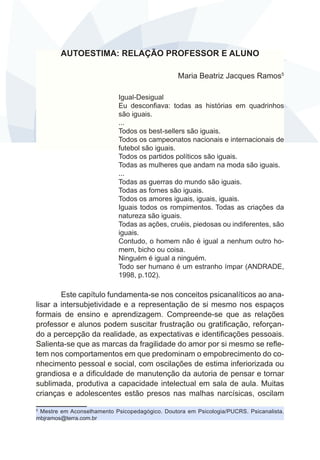 AUTOESTIMA: RELAÇÃO PROFESSOR E ALUNO
Maria Beatriz Jacques Ramos5
Igual-Desigual
Eu desconfiava: todas as histórias em quadrinhos
são iguais.
...
Todos os best-sellers são iguais.
Todos os campeonatos nacionais e internacionais de
futebol são iguais.
Todos os partidos políticos são iguais.
Todas as mulheres que andam na moda são iguais.
...
Todas as guerras do mundo são iguais.
Todas as fomes são iguais.
Todos os amores iguais, iguais, iguais.
Iguais todos os rompimentos. Todas as criações da
natureza são iguais.
Todas as ações, cruéis, piedosas ou indiferentes, são
iguais.
Contudo, o homem não é igual a nenhum outro homem, bicho ou coisa.
Ninguém é igual a ninguém.
Todo ser humano é um estranho ímpar (ANDRADE,
1998, p.102).

Este capítulo fundamenta-se nos conceitos psicanalíticos ao analisar a intersubjetividade e a representação de si mesmo nos espaços
formais de ensino e aprendizagem. Compreende-se que as relações
professor e alunos podem suscitar frustração ou gratificação, reforçando a percepção da realidade, as expectativas e identificações pessoais.
Salienta-se que as marcas da fragilidade do amor por si mesmo se refletem nos comportamentos em que predominam o empobrecimento do conhecimento pessoal e social, com oscilações de estima inferiorizada ou
grandiosa e a dificuldade de manutenção da autoria de pensar e tornar
sublimada, produtiva a capacidade intelectual em sala de aula. Muitas
crianças e adolescentes estão presos nas malhas narcísicas, oscilam
Mestre em Aconselhamento Psicopedagógico. Doutora em Psicologia/PUCRS. Psicanalista.
mbjramos@terra.com.br
5

 