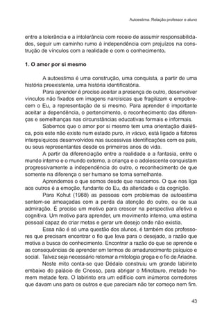 Autoestima: Relação professor e aluno

entre a tolerância e a intolerância com receio de assumir responsabilidades, seguir um caminho rumo à independência com prejuízos na construção de vínculos com a realidade e com o conhecimento.
1. O amor por si mesmo
	
A autoestima é uma construção, uma conquista, a partir de uma
história preexistente, uma história identificatória.
	
Para aprender é preciso aceitar a presença do outro, desenvolver
vínculos não fixados em imagens narcísicas que fragilizam e empobrecem o Eu, a representação de si mesmo. Para aprender é importante
aceitar a dependência, o pertencimento, o reconhecimento das diferenças e semelhanças nas circunstâncias educativas formais e informais.
Sabemos que o amor por si mesmo tem uma orientação dialética, pois este não existe num estado puro, in vácuo, está ligado a fatores
interpsíquicos desenvolvidos nas sucessivas identificações com os pais,
ou seus representantes desde os primeiros anos de vida.
A partir da diferenciação entre a realidade e a fantasia, entre o
mundo interno e o mundo externo, a criança e o adolescente conquistam
progressivamente a independência do outro, o reconhecimento de que
somente na diferença o ser humano se torna semelhante.
Aprendemos o que somos desde que nascemos. O que nos liga
aos outros é a emoção, fundante do Eu, da alteridade e da cognição.
Para Kohut (1988) as pessoas com problemas de autoestima
sentem-se ameaçadas com a perda da atenção do outro, ou de sua
admiração. É preciso um motivo para crescer na perspectiva afetiva e
cognitiva. Um motivo para aprender, um movimento interno, uma estima
pessoal capaz de criar metas e gerar um desejo onde não existia.
Essa não é só uma questão dos alunos, é também dos professores que precisam encontrar o fio que leva para o desejado, a razão que
motiva a busca do conhecimento. Encontrar a razão do que se aprende e
as consequências de aprender em termos de amadurecimento psíquico e
social.  Talvez seja necessário retomar a mitologia grega e o fio de Ariadne.
Neste mito conta-se que Dédalo construiu um grande labirinto
embaixo do palácio de Cnosso, para abrigar o Minotauro, metade homem metade fera. O labirinto era um edifício com inúmeros corredores
que davam uns para os outros e que pareciam não ter começo nem fim.
43

 