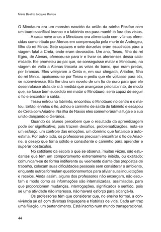 Maria Beatriz Jacques Ramos

O Minotauro era um monstro nascido da união da rainha Pasifae com
um touro sacrifical branco e o labirinto era para mantê-lo fora das vistas.
A cada nove anos o Minotauro era alimentado com vítimas oferecidas como tributo por Atenas em compensação pela morte de Androgeu,
filho do rei Minos. Sete rapazes e sete donzelas eram escolhidos para a
viagem fatal a Creta, onde eram devorados. Um ano, Teseu, filho do rei
Egeu, de Atenas, ofereceu-se para ir e livrar os atenienses dessa calamidade. Ele prometeu ao pai que, se conseguisse matar o Minotauro, na
viagem de volta a Atenas trocaria as velas do barco, que eram pretas,
por brancas. Eles velejaram a Creta e, em sua chegada, Ariadne, filha
do rei Minos, apaixonou-se por Teseu e pediu que ele voltasse para ela,
se sobrevivesse. Ela lhe deu um novelo de um fio de ouro para que ele
desenrolasse atrás de si à medida que avançasse pelo labirinto, de modo
que, se fosse bem sucedido em matar o Minotauro, seria capaz de seguir
o fio e encontrar a saída.
Teseu entrou no labirinto, encontrou o Minotauro no centro e o matou. Então, enrolou o fio, achou o caminho de saída do labirinto e escapou
de Creta com Ariadne. Na ilha de Naxos eles comemoraram a fuga e a sua
união dançando o Geranos.
Quando os alunos percebem que o resultado da aprendizagem
pode ser significativo, pois trazem desafios, problematizações, nota-se
um esforço, um controle das emoções, um domínio que fortalece a autoestima. Por outro lado, os professores precisam encontrar o fio de Ariadne, o desejo que torna sólido e consistente o caminho para aprender e
superar obstáculos.
No cotidiano da escola o que se observa, muitas vezes, são estudantes que têm um comportamento extremamente inibido, ou exaltado;
comunicam-se de forma indiferente ou veemente diante das propostas de
trabalho, colocam suas dificuldades pessoais sem considerar o ambiente,
enquanto outros formulam questionamentos para aliviar suas inquietações
e receios. Ainda assim, alguns dos professores não enxergam, não escutam o modo como as informações são internalizadas, assimiladas, para
que proporcionem mudanças, interrogações, significados e sentido, pois
se uma atividade não interessa, não haverá esforço para alcançá-la.
Os professores têm que considerar que, no ensino formal, a convivência se dá com diversas linguagens e histórias de vida. Cada um traz
uma filiação, um pertencimento. Está inscrito num mundo transgeracional.
44

 