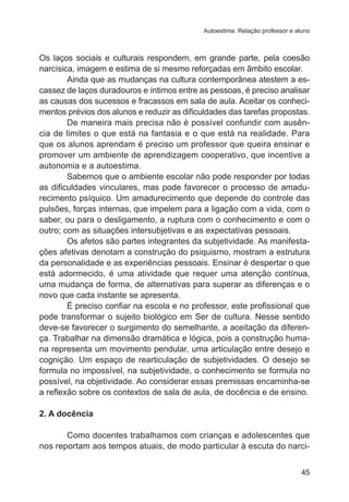Autoestima: Relação professor e aluno

Os laços sociais e culturais respondem, em grande parte, pela coesão
narcísica, imagem e estima de si mesmo reforçadas em âmbito escolar.
Ainda que as mudanças na cultura contemporânea atestem a escassez de laços duradouros e íntimos entre as pessoas, é preciso analisar
as causas dos sucessos e fracassos em sala de aula. Aceitar os conhecimentos prévios dos alunos e reduzir as dificuldades das tarefas propostas.
De maneira mais precisa não é possível confundir com ausência de limites o que está na fantasia e o que está na realidade. Para
que os alunos aprendam é preciso um professor que queira ensinar e
promover um ambiente de aprendizagem cooperativo, que incentive a
autonomia e a autoestima.
Sabemos que o ambiente escolar não pode responder por todas
as dificuldades vinculares, mas pode favorecer o processo de amadurecimento psíquico. Um amadurecimento que depende do controle das
pulsões, forças internas, que impelem para a ligação com a vida, com o
saber, ou para o desligamento, a ruptura com o conhecimento e com o
outro; com as situações intersubjetivas e as expectativas pessoais.
Os afetos são partes integrantes da subjetividade. As manifestações afetivas denotam a construção do psiquismo, mostram a estrutura
da personalidade e as experiências pessoais. Ensinar é despertar o que
está adormecido, é uma atividade que requer uma atenção contínua,
uma mudança de forma, de alternativas para superar as diferenças e o
novo que cada instante se apresenta.
	
É preciso confiar na escola e no professor, este profissional que
pode transformar o sujeito biológico em Ser de cultura. Nesse sentido
deve-se favorecer o surgimento do semelhante, a aceitação da diferença. Trabalhar na dimensão dramática e lógica, pois a construção humana representa um movimento pendular, uma articulação entre desejo e
cognição. Um espaço de rearticulação de subjetividades. O desejo se
formula no impossível, na subjetividade, o conhecimento se formula no
possível, na objetividade. Ao considerar essas premissas encaminha-se
a reflexão sobre os contextos de sala de aula, de docência e de ensino.
2. A docência
Como docentes trabalhamos com crianças e adolescentes que
nos reportam aos tempos atuais, de modo particular à escuta do narci45

 