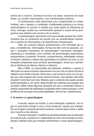 Maria Beatriz Jacques Ramos

estima de si mesmo. Conhecer envolve um saber, acontece de modo
direto, no contato intersubjetivo, nas manifestações afetivas.
O conhecimento está relacionado com a objetividade e a subjetividade, com o desejo e a realidade. A elaboração psíquica e as novas
aprendizagens só ocorrem à medida que cada sujeito se diferencia do
outro, interage, amplia seu conhecimento pessoal e social numa perspectiva mais dinâmica do mundo e de si mesmo.
A aprendizagem representa uma acumulação gradual de conhecimentos que se constituem de acordo com as características individuais, o acesso às informações e às experiências interpessoais.
Todo ser humano adquire gradualmente uma infinidade de regras, competências, informações, formas de lidar com as pessoas, coisas e situações resultantes da aprendizagem intencional, planejada,
sistemática e controlada, como também da aprendizagem espontânea,
assistemática e acidental. Portanto, conhecimentos, habilidades verbais
e motoras, atitudes e valores são aprendidos no cotidiano da vida, ou em
situações preparadas para produzir aprendizagem, ainda que submetidas à influência de fatores internos e externos.
Bion (1980), um psicanalista pós kleiniano, enfatizou o quanto é
difícil para os seres humanos relacionarem-se uns com os outros de forma
realista numa tarefa conjunta. Descreveu o ser humano como um ser grupal, que não progride sem outros seres humanos, mas também não pode
progredir muito bem com eles. Mostrou que o conteúdo dos papéis sociais
desempenhados é, em parte, determinado por sistemas de projeção que
se fazem refletir sobre algumas situações em que a ansiedade relativa à
própria capacidade de realização é projetada sobre outras pessoas, numa
tendência de surrupiar suas potencialidades, diminuí-las, subestimá-las.	
3. O ensino e a aprendizagem
A escola, depois da família, é uma instituição cuidadora. Um lugar no qual pode emergir o novo, o bom professor, aquele que ressignifica as imagens pessoais de forma positiva, constrói laços sobre o saber
de si mesmo e dos demais.
Ensinar é desvelar, é acolher os posicionamentos que se articulam
em sala de aula, é preservar a capacidade de criar e de encorajar os estudantes a falarem para que emerjam sentimentos e novas aprendizagens.
48

 