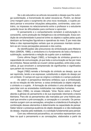 Autoestima: Relação professor e aluno

Se o ato educativo se articula recusando o desejo que lhe outorga sustentação, a transmissão do saber esvazia-se. Porém, se deixar
uma margem para o surgimento de uma nova revelação, o sujeito poderá pensar e encontrar situações adequadas, continentes, caso contrário, os impasses no relacionamento entre o professor e o estudante
poderão levar às dificuldades para conhecer e aprender.
O pensamento e o comportamento remetem à estruturação inconsciente, como produção da inteligência e da simbolização. Essa condição de simultaneidade é possível entre os objetos e ações pelas quais
deslizam as formações figurativas e operativas do meio. É por meio das
faltas e das representações verbais que os processos mentais convertem-se em novas percepções pessoais e dos outros.
As identificações são precursoras da simbolização para Melanie
Klein (SIMON, 1986); o simbolismo é o fundamento de toda a fantasia e
sublimação, sustentando a relação do sujeito com a realidade.
Como afirma Segal (1982), a formação de símbolos governa a
capacidade de comunicação, já que toda a comunicação se faz por meio
de símbolos. Nesse sentido se cruzam várias questões, entre elas a educativa, já que envolvem a compreensão de significantes e significados
que partem do inconsciente.
Segal (1982) remete a formação do símbolo ao desejo, que ao
ser reprimido, tende a se expressar, substituindo o objeto do desejo por
um símbolo. O campo em que se origina o símbolo é o campo pulsional.
Ao aderir à perspectiva kleiniana enfatizou que a simbolização
se dá na relação de três termos: a coisa simbolizada (o objeto original),
o símbolo e o sujeito. A formação de símbolos é uma atividade do ego
para lidar com as ansiedades mobilizadas nas relações humanas.
Bion (1994), no ensaio intitulado “Uma Teoria sobre o Pensar”
aborda a gênese do pensamento e de sua expressão retomando a teoria
kleiniana. Para ele os pensamentos são marcados por uma história pessoal que envolve a pré-concepção, a concepção e o conceito. Os pensamentos surgem com as sensações, emoções e a tolerância à frustração. A
combinação desses elementos é determinante na capacidade de pensar.
Saber tolerar a presença-ausência do objeto desejado e a não-realização
do desejo, imposta pela realidade, é a condição fundamental para pensar.
Com seu referencial psicanalítico, os conceitos representam uma
fase na qual o pensamento e as concepções, elaborados a partir da
51

 