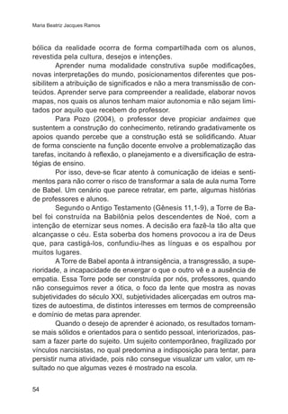 Maria Beatriz Jacques Ramos

bólica da realidade ocorra de forma compartilhada com os alunos,
revestida pela cultura, desejos e intenções.
Aprender numa modalidade construtiva supõe modificações,
novas interpretações do mundo, posicionamentos diferentes que possibilitem a atribuição de significados e não a mera transmissão de conteúdos. Aprender serve para compreender a realidade, elaborar novos
mapas, nos quais os alunos tenham maior autonomia e não sejam limitados por aquilo que recebem do professor.
Para Pozo (2004), o professor deve propiciar andaimes que
sustentem a construção do conhecimento, retirando gradativamente os
apoios quando percebe que a construção está se solidificando. Atuar
de forma consciente na função docente envolve a problematização das
tarefas, incitando à reflexão, o planejamento e a diversificação de estratégias de ensino.
Por isso, deve-se ficar atento à comunicação de ideias e sentimentos para não correr o risco de transformar a sala de aula numa Torre
de Babel. Um cenário que parece retratar, em parte, algumas histórias
de professores e alunos.
Segundo o Antigo Testamento (Gênesis 11,1-9), a Torre de Babel foi construída na Babilônia pelos descendentes de Noé, com a
intenção de eternizar seus nomes. A decisão era fazê-la tão alta que
alcançasse o céu. Esta soberba dos homens provocou a ira de Deus
que, para castigá-los, confundiu-lhes as línguas e os espalhou por
muitos lugares.
A Torre de Babel aponta à intransigência, a transgressão, a superioridade, a incapacidade de enxergar o que o outro vê e a ausência de
empatia. Essa Torre pode ser construída por nós, professores, quando
não conseguimos rever a ótica, o foco da lente que mostra as novas
subjetividades do século XXI, subjetividades alicerçadas em outros matizes de autoestima, de distintos interesses em termos de compreensão
e domínio de metas para aprender.
Quando o desejo de aprender é acionado, os resultados tornamse mais sólidos e orientados para o sentido pessoal, interiorizados, passam a fazer parte do sujeito. Um sujeito contemporâneo, fragilizado por
vínculos narcisistas, no qual predomina a indisposição para tentar, para
persistir numa atividade, pois não consegue visualizar um valor, um resultado no que algumas vezes é mostrado na escola.
54

 
