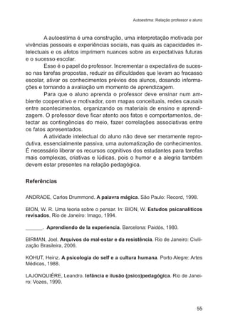 Autoestima: Relação professor e aluno

A autoestima é uma construção, uma interpretação motivada por
vivências pessoais e experiências sociais, nas quais as capacidades intelectuais e os afetos imprimem nuances sobre as expectativas futuras
e o sucesso escolar.
Esse é o papel do professor. Incrementar a expectativa de sucesso nas tarefas propostas, reduzir as dificuldades que levam ao fracasso
escolar, ativar os conhecimentos prévios dos alunos, dosando informações e tornando a avaliação um momento de aprendizagem.
Para que o aluno aprenda o professor deve ensinar num ambiente cooperativo e motivador, com mapas conceituais, redes causais
entre acontecimentos, organizando os materiais de ensino e aprendizagem. O professor deve ficar atento aos fatos e comportamentos, detectar as contingências do meio, fazer correlações associativas entre
os fatos apresentados.
A atividade intelectual do aluno não deve ser meramente reprodutiva, essencialmente passiva, uma automatização de conhecimentos.
É necessário liberar os recursos cognitivos dos estudantes para tarefas
mais complexas, criativas e lúdicas, pois o humor e a alegria também
devem estar presentes na relação pedagógica.
Referências
ANDRADE, Carlos Drummond. A palavra mágica. São Paulo: Record, 1998.
BION, W. R. Uma teoria sobre o pensar. In: BION, W. Estudos psicanalíticos
revisados, Rio de Janeiro: Imago, 1994.
______. Aprendiendo de la experiencia. Barcelona: Paidós, 1980.
BIRMAN, Joel. Arquivos do mal-estar e da resistência. Rio de Janeiro: Civilização Brasileira, 2006.
KOHUT, Heinz. A psicologia do self e a cultura humana. Porto Alegre: Artes
Médicas, 1988.
LAJONQUIÉRE, Leandro. Infância e ilusão (psico)pedagógica. Rio de Janeiro: Vozes, 1999.

55

 