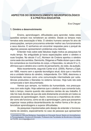 ASPECTOS DO DESENVOLVIMENTO NEUROPSICOLÓGICO
E A PRÁTICA EDUCATIVA
Eva Chagas1
1. Cérebro e desenvolvimento
Ensino, aprendizagem, dificuldades para aprender, todas estas
questões sempre nos remeteram ao cérebro. Desde os tempos mais
remotos esta associação é feita. O cérebro humano sempre foi alvo de
preocupações, sempre procuramos entender melhor seu funcionamento
e seus desvios. E sonhamos em encontrar respostas para o porquê de
algumas pessoas apresentarem problemas e/ou talentos.
Entender mais sobre este fabuloso órgão motiva as pesquisas há
muito tempo. Na antiguidade já havia especulações sobre o cérebro e
suas funções. No século V a.C, Alcmeon de Crotona apontou o cérebro
como sede dos sentidos. Demócrito, Diógenes e Platão diziam que o cérebro comandava os movimentos do corpo, e Hipocrates, no século IV a. C,
afirmava que o cérebro era o centro do pensamento, da visão, da audição.    
Mais recentemente, segundo Carter et al. (2009), Ramon y Cajal,
em 1889, mesmo sem o aparato tecnológico atual, dizia que o neurônio
era a unidade básica do cérebro, independente. Em 1906, descreveu a
transmissão nervosa como uma comunicação intermediada por substâncias produzidas e liberadas no sistema nervoso. Hoje tudo isto está
comprovado e bem documentado.
Vemos que sempre, na história da humanidade, nos preocupamos com este órgão. Hoje sabemos que o cérebro é que comanda tudo,
todo o tempo, mesmo quando não estamos cientes de seu trabalho. E
não há mais dúvidas de que ele está diretamente envolvido em todos os
processos de aprendizagem. Assim, renova-se a importância de entender como ele funciona, como se dá a aprendizagem, para que possamos
organizar nossa prática docente/discente da melhor forma a fim de potencializar aprendizagens e superar dificuldades.
As pesquisas impulsionadas pelo desejo de entender o funcionamento do cérebro, especialmente no caso de pessoas que apresentam
Licenciada em Ciências Biológicas, Especialista em Educação Sexual, Mestre em Aconselhamento Psicopedagógico, Doutora em Educação, Professora das Faculdades de Biociências e Educação
da PUCRS. eva.chagas@pucrs.br
1

 
