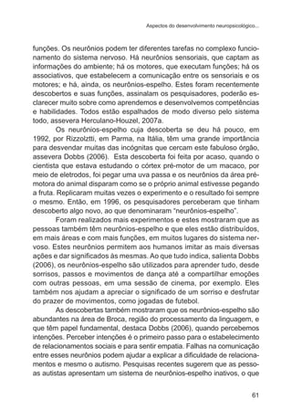 Aspectos do desenvolvimento neuropsicológico...

funções. Os neurônios podem ter diferentes tarefas no complexo funcionamento do sistema nervoso. Há neurônios sensoriais, que captam as
informações do ambiente; há os motores, que executam funções; há os
associativos, que estabelecem a comunicação entre os sensoriais e os
motores; e há, ainda, os neurônios-espelho. Estes foram recentemente
descobertos e suas funções, assinalam os pesquisadores, poderão esclarecer muito sobre como aprendemos e desenvolvemos competências
e habilidades. Todos estão espalhados de modo diverso pelo sistema
todo, assevera Herculano-Houzel, 2007a.
Os neurônios-espelho cuja descoberta se deu há pouco, em
1992, por Rizzolztti, em Parma, na Itália, têm uma grande importância
para desvendar muitas das incógnitas que cercam este fabuloso órgão,
assevera Dobbs (2006). Esta descoberta foi feita por acaso, quando o
cientista que estava estudando o córtex pré-motor de um macaco, por
meio de eletrodos, foi pegar uma uva passa e os neurônios da área prémotora do animal disparam como se o próprio animal estivesse pegando
a fruta. Replicaram muitas vezes o experimento e o resultado foi sempre
o mesmo. Então, em 1996, os pesquisadores perceberam que tinham
descoberto algo novo, ao que denominaram “neurônios-espelho”.
Foram realizados mais experimentos e estes mostraram que as
pessoas também têm neurônios-espelho e que eles estão distribuídos,
em mais áreas e com mais funções, em muitos lugares do sistema nervoso. Estes neurônios permitem aos humanos imitar as mais diversas
ações e dar significados às mesmas. Ao que tudo indica, salienta Dobbs
(2006), os neurônios-espelho são utilizados para aprender tudo, desde
sorrisos, passos e movimentos de dança até a compartilhar emoções
com outras pessoas, em uma sessão de cinema, por exemplo. Eles
também nos ajudam a apreciar o significado de um sorriso e desfrutar
do prazer de movimentos, como jogadas de futebol.
As descobertas também mostraram que os neurônios-espelho são
abundantes na área de Broca, região do processamento da linguagem, e
que têm papel fundamental, destaca Dobbs (2006), quando percebemos
intenções. Perceber intenções é o primeiro passo para o estabelecimento
de relacionamentos sociais e para sentir empatia. Falhas na comunicação
entre esses neurônios podem ajudar a explicar a dificuldade de relacionamentos e mesmo o autismo. Pesquisas recentes sugerem que as pessoas autistas apresentam um sistema de neurônios-espelho inativos, o que
61

 