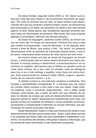 Eva Chagas

Os lobos frontais, segundo Carter (2003, p. 30), fazem sua estreia por volta dos seis meses e “dá os primeiros vislumbres de cognição.” Por volta do primeiro ano de vida, os lobos frontais mais desenvolvidos têm sob seu controle o sistema límbico. Assim, se oferecermos
dois brinquedos a um bebê, ele escolherá um deles e não mais tentará
agarrar os dois. Nesta época, são verdadeiras esponjas tentando capturar todas as informações do ambiente. Mais tarde, têm suas próprias
agendas e prioridades, diferindo das demais pessoas.
As áreas da linguagem, assevera Carter (2003), se tornam ativas em torno dos 18 meses do nascimento. Primeiro fica ativa a área
que confere a compreensão – área de Wernicke – e, em seguida, amadurece a área de Broca, que produz a fala. Há, assim, um pequeno
descompasso entre os períodos de maturação dessas áreas, o que é,
em parte, responsável pelos acessos de raiva típicos dos dois anos.
Ao mesmo tempo em que as áreas da linguagem se tornam
ativas, a mielinização está em pleno desenvolvimento nos lobos préfrontais. A criança começa a desenvolver a autoconsciência e se reconhece no espelho, não aponta para o reflexo no espelho como se
visse outra criança. Se o seu nariz for pintado, trata de esfregá-lo
para tirar a cor e não esfrega o espelho, como fazia em outros tempos. Esta autoconsciência, destaca Carter (2003), sugere o aparecimento de um executor interno – o eu.
O cérebro humano é uma estrutura complexa e misteriosa. Tem
funções e possibilidades inimagináveis. É a estrutura que nos coloca
em contato íntimo conosco e com tudo o que nos rodeia. Cada vivência cotidiana, como o conversar, especialmente, com o bebê, contar
histórias, entre tantas, tem o poder de fazer com que milhares de células no cérebro da criança que está em desenvolvimento respondam.
Algumas células se “ligam” disparadas por experiências como essa. Um
grande número de conexões se fortalece e novas conexões se formam,
aumentando a complexidade e definindo um circuito intrincado, que permanecerá no mesmo local pela vida afora.
Essas descobertas mudam a visão que tínhamos do cérebro e seu
desenvolvimento até bem pouco tempo atrás. Assim, cada célula nervosa
e as conexões que fazem cada uma são importantes e estabelecem o caminho. Os neurônios são ativados, reforçados e depois a informação, que
foi construída nesta caminhada, é mais facilmente recuperada.
68

 