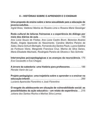 II – HISTÓRIAS SOBRE O APRENDER E O ENSINAR
Uma proposta de ensino sobre o tema sexualidade para a educação de
jovens e adultos..................................................................................141
Ingrid Alves, Valderez Marina do Rosário Lima e Rosana Maria Gessinger
Roda cultural de leituras freireanas e a experiência do diálogo por
meio dos diários de aula...................................................................150
Ana Lúcia Souza de Freitas, Ana Lúcia Castro Brum, Berenice Alvares
Rosito, Angela Aparecida do Nascimento, Caroline Martins Pereira de
Sales, Diana Schuch Bertoglio, Fernanda dos Santos Paulo, Luana Galdina
da Fontoura Vieira, Margarete Francisca Cruz, Marina da Silva Sanes,
Maria Elisabete Machado, Rosângela Pereira de Oliveira e Taís Schmitz
Intervenções psicopedagógicas e os avanços da neurociência..170
Eva Cavasotto e Eva Chagas
A árvore da sabedoria: uma história para professores..................186
Renata Vanin da Luz
Projeto pedagógico: uma trajetória sobre o aprender e o ensinar na
educação infantil................................................................................200
Luciana Aparecida Florentino e José Florentino
O resgate do adolescente em situação de vulnerabilidade social: as
possibilidades da ação educativa – um relato de experiência......215
Juliana dos Santos Rocha e Marlise Silva Lemos

 