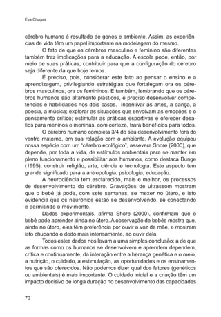 Eva Chagas

cérebro humano é resultado de genes e ambiente. Assim, as experiências de vida têm um papel importante na modelagem do mesmo.
O fato de que os cérebros masculino e feminino são diferentes
também traz implicações para a educação. A escola pode, então, por
meio de suas práticas, contribuir para que a configuração do cérebro
seja diferente da que hoje temos.
É preciso, pois, considerar este fato ao pensar o ensino e a
aprendizagem, privilegiando estratégias que fortaleçam ora os cérebros masculinos, ora os femininos. E também, lembrando que os cérebros humanos são altamente plásticos, é preciso desenvolver competências e habilidades nos dois casos. Incentivar as artes, a dança, a
poesia, a música; explorar as situações que envolvam as emoções e o
pensamento crítico; estimular as práticas esportivas e oferecer desafios para meninos e meninas, com certeza, trará benefícios para todos.
O cérebro humano completa 3/4 do seu desenvolvimento fora do
ventre materno, em sua relação com o ambiente. A evolução equipou
nossa espécie com um “cérebro ecológico”, assevera Shore (2000), que
depende, por toda a vida, de estímulos ambientais para se manter em
pleno funcionamento e possibilitar aos humanos, como destaca Bunge
(1995), construir religião, arte, ciência e tecnologia. Este aspecto tem
grande significado para a antropologia, psicologia, educação.
A neurociência tem esclarecido, mais e melhor, os processos
de desenvolvimento do cérebro. Gravações de ultrassom mostram
que o bebê já pode, com sete semanas, se mexer no útero, e isto
evidencia que os neurônios estão se desenvolvendo, se conectando
e permitindo o movimento.
Dados experimentais, afirma Shore (2000), confirmam que o
bebê pode aprender ainda no útero. A observação de bebês mostra que,
ainda no útero, eles têm preferência por ouvir a voz da mãe, e mostram
isto chupando o dedo mais intensamente, ao ouvir dela.
Todos estes dados nos levam a uma simples conclusão: a de que
as formas como os humanos se desenvolvem e aprendem dependem,
crítica e continuamente, da interação entre a herança genética e o meio,
a nutrição, o cuidado, a estimulação, as oportunidades e os ensinamentos que são oferecidos. Não podemos dizer qual dos fatores (genéticos
ou ambientais) é mais importante. O cuidado inicial e a criação têm um
impacto decisivo de longa duração no desenvolvimento das capacidades
70

 