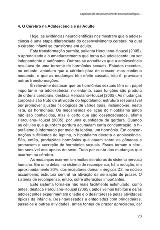 Aspectos do desenvolvimento neuropsicológico...

4. O Cérebro na Adolescência e na Adulte
Hoje, as evidências neurocientíficas nos mostram que a adolescência é uma etapa diferenciada do desenvolvimento cerebral na qual
o cérebro infantil se transforma em adulto.
Esta transformação permite, salienta Herculano-Houzel (2005),
o aprendizado e o amadurecimento que torna o/a adolescente um ser
independente e autônomo. Outrora se acreditava que a adolescência
resultava de uma torrente de hormônios sexuais. Estudos recentes,
no entanto, apontam que o cérebro pára de crescer, mas continua
mudando, e que as mudanças têm efeito cascata, isto é, provocam
outras transformações.
É relevante destacar que os hormônios sexuais têm um papel
importante na adolescência, no entanto, suas funções são produto
de ordens cerebrais, destaca Herculano-Houzel (2005). As mudanças
corporais são fruto da atividade do hipotálamo, estrutura responsável
por promover ajustes fisiológicos de vários tipos, incluindo-se, nesta
lista, os hormonais. Os mecanismos de ação do hipotálamo ainda
não são conhecidos, mas é certo que são desencadeados, afirma
Herculano-Houzel (2005), por uma quantidade de gordura. Quando
as células que guardam gordura acumulam certa concentração, o hipotálamo é informado por meio da leptina, um hormônio. Em concentrações suficientes de leptina, o hipotálamo decreta a adolescência.
São, então, produzidos hormônios que atuam sobre as gônadas e
promovem a secreção de hormônios sexuais. Esses tornam o cérebro sensível aos apelos do sexo. Tudo por conta das mudanças que
ocorrem no cérebro.
As mudanças ocorrem em muitas estruturas do sistema nervoso
humano. Em uma delas, no sistema de recompensa, há a redução, em
aproximadamente 30%, dos receptores domaminérgicos D2, no núcleo
accumbens, estrutura central na ativação da sensação de prazer. O
sistema de recompensa, então, sofre alterações importantes.
Este sistema torna-se não mais facilmente estimulado, como
antes, destaca Herculano-Houzel (2005), pelos velhos hábitos e os/as
adolescentes experimentam o tédio e o desinteresse pelas atividades
típicas da infância. Desinteressados e entediados com brincadeiras,
passeios e outras atividades, antes fontes de prazer apreciadas, os/
73

 