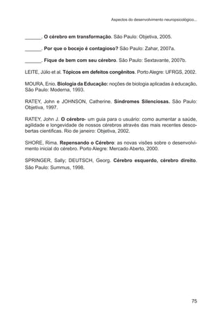 Aspectos do desenvolvimento neuropsicológico...

______. O cérebro em transformação. São Paulo: Objetiva, 2005.
______. Por que o bocejo é contagioso? São Paulo: Zahar, 2007a.
______. Fique de bem com seu cérebro. São Paulo: Sextavante, 2007b.
LEITE, Júlio et al. Tópicos em defeitos congênitos. Porto Alegre: UFRGS, 2002.
MOURA, Enio. Biologia da Educação: noções de biologia aplicadas à educação.
São Paulo: Moderna, 1993.
RATEY, John e JOHNSON, Catherine. Síndromes Silenciosas. São Paulo:
Objetiva, 1997.
RATEY, John J. O cérebro- um guia para o usuário: como aumentar a saúde,
agilidade e longevidade de nossos cérebros através das mais recentes descobertas cientificas. Rio de janeiro: Objetiva, 2002.
SHORE, Rima. Repensando o Cérebro: as novas visões sobre o desenvolvimento inicial do cérebro. Porto Alegre: Mercado Aberto, 2000.
SPRINGER, Sally; DEUTSCH, Georg. Cérebro esquerdo, cérebro direito.
São Paulo: Summus, 1998.

75

 