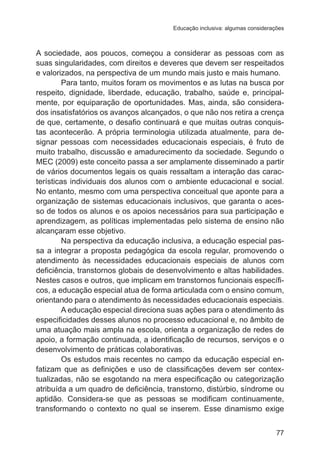 Educação inclusiva: algumas considerações

A sociedade, aos poucos, começou a considerar as pessoas com as
suas singularidades, com direitos e deveres que devem ser respeitados
e valorizados, na perspectiva de um mundo mais justo e mais humano.
Para tanto, muitos foram os movimentos e as lutas na busca por
respeito, dignidade, liberdade, educação, trabalho, saúde e, principalmente, por equiparação de oportunidades. Mas, ainda, são considerados insatisfatórios os avanços alcançados, o que não nos retira a crença
de que, certamente, o desafio continuará e que muitas outras conquistas acontecerão. A própria terminologia utilizada atualmente, para designar pessoas com necessidades educacionais especiais, é fruto de
muito trabalho, discussão e amadurecimento da sociedade. Segundo o
MEC (2009) este conceito passa a ser amplamente disseminado a partir
de vários documentos legais os quais ressaltam a interação das características individuais dos alunos com o ambiente educacional e social.
No entanto, mesmo com uma perspectiva conceitual que aponte para a
organização de sistemas educacionais inclusivos, que garanta o acesso de todos os alunos e os apoios necessários para sua participação e
aprendizagem, as políticas implementadas pelo sistema de ensino não
alcançaram esse objetivo.
Na perspectiva da educação inclusiva, a educação especial passa a integrar a proposta pedagógica da escola regular, promovendo o
atendimento às necessidades educacionais especiais de alunos com
deficiência, transtornos globais de desenvolvimento e altas habilidades.
Nestes casos e outros, que implicam em transtornos funcionais específicos, a educação especial atua de forma articulada com o ensino comum,
orientando para o atendimento às necessidades educacionais especiais.
A educação especial direciona suas ações para o atendimento às
especificidades desses alunos no processo educacional e, no âmbito de
uma atuação mais ampla na escola, orienta a organização de redes de
apoio, a formação continuada, a identificação de recursos, serviços e o
desenvolvimento de práticas colaborativas.
Os estudos mais recentes no campo da educação especial enfatizam que as definições e uso de classificações devem ser contextualizadas, não se esgotando na mera especificação ou categorização
atribuída a um quadro de deficiência, transtorno, distúrbio, síndrome ou
aptidão. Considera-se que as pessoas se modificam continuamente,
transformando o contexto no qual se inserem. Esse dinamismo exige
77

 